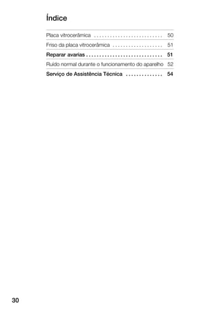 Índice
30
Placa vitrocerâmica 50. . . . . . . . . . . . . . . . . . . . . . . . . .
Friso da placa vitrocerâmica 51. . . . . . . . . . . . . . . . . . .
Reparar avarias 51. . . . . . . . . . . . . . . . . . . . . . . . . . . . .
Ruído normal durante o funcionamento do aparelho 52
Serviço de Assistência Técnica 54. . . . . . . . . . . . . .
 