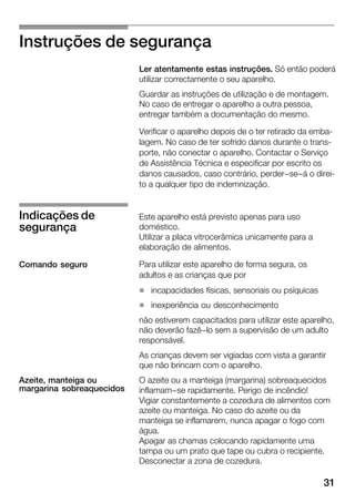 31
Instruções de segurança
Ler atentamente estas instruções. Só então poderá
utilizar correctamente o seu aparelho.
Guardar as instruções de utilização e de montagem.
No caso de entregar o aparelho a outra pessoa,
entregar também a documentação do mesmo.
Verificar o aparelho depois de o ter retirado da embaĆ
lagem. No caso de ter sofrido danos durante o transĆ
porte, não conectar o aparelho. Contactar o Serviço
de Assistência Técnica e especificar por escrito os
danos causados, caso contrário, perder-se-á o direiĆ
to a qualquer tipo de indemnização.
Este aparelho está previsto apenas para uso
doméstico.
Utilizar a placa vitrocerâmica unicamente para a
elaboração de alimentos.
Para utilizar este aparelho de forma segura, os
adultos e as crianças que por
H incapacidades físicas, sensoriais ou psíquicas
H inexperiência ou desconhecimento
não estiverem capacitados para utilizar este aparelho,
não deverão fazê-lo sem a supervisão de um adulto
responsável.
As crianças devem ser vigiadas com vista a garantir
que não brincam com o aparelho.
O azeite ou a manteiga (margarina) sobreaquecidos
inflamam-se rapidamente. Perigo de incêndio!
Vigiar constantemente a cozedura de alimentos com
azeite ou manteiga. No caso do azeite ou da
manteiga se inflamarem, nunca apagar o fogo com
água.
Apagar as chamas colocando rapidamente uma
tampa ou um prato que tape ou cubra o recipiente.
Desconectar a zona de cozedura.
Indicações de
segurança
Comando seguro
Azeite, manteiga ou
margarina sobreaquecidos
 