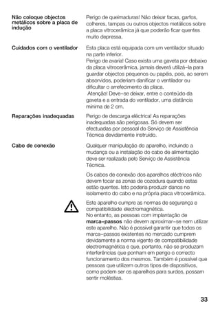 33
Perigo de queimaduras! Não deixar facas, garfos,
colheres, tampas ou outros objectos metálicos sobre
a placa vitrocerâmica já que poderão ficar quentes
muito depressa.
Esta placa está equipada com um ventilador situado
na parte inferior.
Perigo de avaria! Caso exista uma gaveta por debaixo
da placa vitrocerâmica, jamais deverá utilizá-la para
guardar objectos pequenos ou papéis, pois, ao serem
absorvidos, poderiam danificar o ventilador ou
dificultar o arrefecimento da placa.
Atenção! Deve-se deixar, entre o conteúdo da
gaveta e a entrada do ventilador, uma distância
mínima de 2 cm.
Perigo de descarga eléctrica! As reparações
inadequadas são perigosas. Só devem ser
efectuadas por pessoal do Serviço de Assistência
Técnica devidamente instruído.
Qualquer manipulação do aparelho, incluindo a
mudança ou a instalação do cabo de alimentação
deve ser realizada pelo Serviço de Assistência
Técnica.
Os cabos de conexão dos aparelhos eléctricos não
devem tocar as zonas de cozedura quando estas
estão quentes. Isto poderia produzir danos no
isolamento do cabo e na própria placa vitrocerâmica.
Este aparelho cumpre as normas de segurança e
compatibilidade electromagnética.
No entanto, as pessoas com implantação de
marca-passos não devem aproximar-se nem utilizar
este aparelho. Não é possível garantir que todos os
marca-passos existentes no mercado cumprem
devidamente a norma vigente de compatibilidade
electromagnética e que, portanto, não se produzam
interferências que ponham em perigo o correcto
funcionamento dos mesmos. Também é possível que
pessoas que utilizem outros tipos de dispositivos,
como podem ser os aparelhos para surdos, possam
sentir moléstias.
Não coloque objectos
metálicos sobre a placa de
indução
Cuidados com o ventilador
Reparações inadequadas
Cabo de conexão
d
 