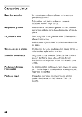 34
As bases ásperas dos recipientes podem riscar a
placa vitrocerâmica.
Evitar deixar recipientes vazios nas zonas de
cozedura. Podem surgir danos.
Nunca colocar recipientes quentes sobre o painel de
comandos, sobre a zona dos indicadores e o friso da
placa.
O sal, o açúcar, ou os grãos de areia, podem riscar a
placa vitrocerâmica.
Nunca utilizar a placa como superfície de trabalho ou
de apoio.
Os objectos duros ou afiados podem causar danos se
caírem sobre a placa vitrocerâmica.
O açúcar e outros produtos parecidos com o açúcar
podem danificar a placa vitrocerâmica. Retirar
imediatamente tais produtos com um raspador para
vidros.
As descolorações metálicas surgem devido ao uso de
produtos de limpeza inadequados e ao desgaste pelo
roçar dos recipientes.
O papel de alumínio e os recipientes de plástico
podem derreter-se sobre a zona de cozedura
quente.
Causas dos danos
Base dos utensílios
Recipientes quentes
Sal, açúcar e areia
Objectos duros e afiados
Alimentos derramados
Produtos de limpeza
inadequados
Plástico e papel
 