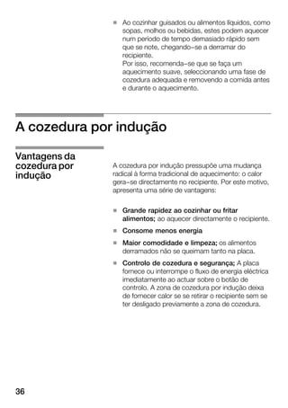 36
H Ao cozinhar guisados ou alimentos líquidos, como
sopas, molhos ou bebidas, estes podem aquecer
num período de tempo demasiado rápido sem
que se note, chegando-se a derramar do
recipiente.
Por isso, recomenda-se que se faça um
aquecimento suave, seleccionando uma fase de
cozedura adequada e removendo a comida antes
e durante o aquecimento.
A cozedura por indução
A cozedura por indução pressupõe uma mudança
radical à forma tradicional de aquecimento: o calor
gera-se directamente no recipiente. Por este motivo,
apresenta uma série de vantagens:
H Grande rapidez ao cozinhar ou fritar
alimentos; ao aquecer directamente o recipiente.
H Consome menos energia
H Maior comodidade e limpeza; os alimentos
derramados não se queimam tanto na placa.
H Controlo de cozedura e segurança; A placa
fornece ou interrompe o fluxo de energia eléctrica
imediatamente ao actuar sobre o botão de
controlo. A zona de cozedura por indução deixa
de fornecer calor se se retirar o recipiente sem se
ter desligado previamente a zona de cozedura.
Vantagens da
cozedura por
indução
 
