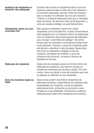 38
Quando não se põe um recipiente sobre a zona de
cozedura seleccionada ou este não é do material ou
do tamanho adequado, piscará a fase de cozedura
que se visualiza no indicador da zona de cozedura.
Colocar o recipiente adequado para que a indicação
deixe de piscar. Se demorar mais de 90 segundos, a
zona de cozedura desliga-se automaticamente.
Não aquecer recipientes vazios nem utilizar
recipientes com uma base fina. A placa vitrocerâmica
está equipada com um sistema interno de segurança,
mas um recipiente vazio pode aquecer tão depressa
que a função "automática de desligar" não tenha
tempo para ser activada e a temperatura atinja níveis
muito elevados. Inclusive, a base do recipiente pode
até derreter e danificar o vidro da placa. Neste caso,
não tocar no recipiente e desligar a zona de
cozedura. Se depois de arrefecer, a zona de
cozedura não funcionar, contacte o Serviço de
Assistência Técnica.
Cada zona de cozedura possui um limite mínimo de
detecção de recipiente, que varia em função do
material do recipiente que se está a utilizar. Por este
motivo, deve-se utilizar a zona de cozedura que mais
se adeque ao diâmetro do seu recipiente.
Estas zonas podem reconhecer recipientes de
diferentes tamanhos. Dependendo do material e das
propriedades do recipiente, a zona se adaptará
automaticamente, activando-se somente a zona
simples ou a sua totalidade fornecendo a potência
adequada para obter bons resultados de cozedura.
Ausência de recipiente ou
tamanho não adequado
Recipientes vazios ou com
uma base fina
Detecção de recipiente
Zona de cozedura dupla ou
tripla
 