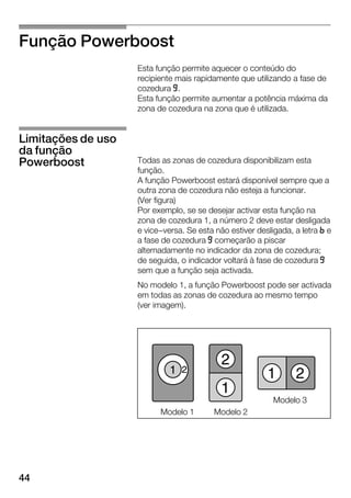 44
Função Powerboost
Esta função permite aquecer o conteúdo do
recipiente mais rapidamente que utilizando a fase de
cozedura j.
Esta função permite aumentar a potência máxima da
zona de cozedura na zona que é utilizada.
Todas as zonas de cozedura disponibilizam esta
função.
A função Powerboost estará disponível sempre que a
outra zona de cozedura não esteja a funcionar.
(Ver figura)
Por exemplo, se se desejar activar esta função na
zona de cozedura 1, a número 2 deve estar desligada
e vice-versa. Se esta não estiver desligada, a letra n e
a fase de cozedura j começarão a piscar
alternadamente no indicador da zona de cozedura;
de seguida, o indicador voltará à fase de cozedura j
sem que a função seja activada.
No modelo 1, a função Powerboost pode ser activada
em todas as zonas de cozedura ao mesmo tempo
(ver imagem).
Modelo 2Modelo 1
Modelo 3
Limitações de uso
da função
Powerboost
 