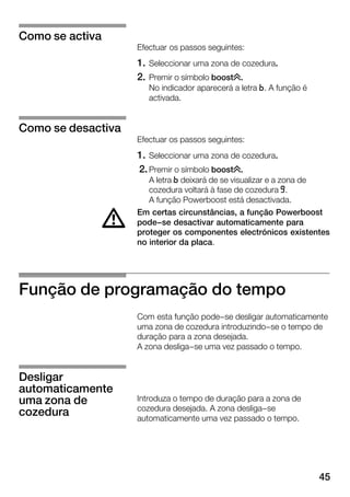 45
Efectuar os passos seguintes:
1. Seleccionar uma zona de cozedura.
2. Premir o símbolo boost±.
No indicador aparecerá a letra n. A função é
activada.
Efectuar os passos seguintes:
1. Seleccionar uma zona de cozedura.
2.Premir o símbolo boost±.
A letra n deixará de se visualizar e a zona de
cozedura voltará à fase de cozedura j.
A função Powerboost está desactivada.
Em certas circunstâncias, a função Powerboost
pode-se desactivar automaticamente para
proteger os componentes electrónicos existentes
no interior da placa.
Função de programação do tempo
Com esta função pode-se desligar automaticamente
uma zona de cozedura introduzindo-se o tempo de
duração para a zona desejada.
A zona desliga-se uma vez passado o tempo.
Introduza o tempo de duração para a zona de
cozedura desejada. A zona desliga-se
automaticamente uma vez passado o tempo.
Como se activa
Como se desactiva
d
Desligar
automaticamente
uma zona de
cozedura
 