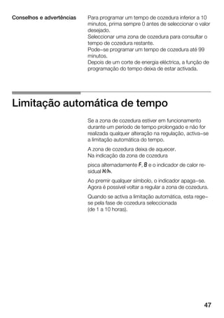 47
Para programar um tempo de cozedura inferior a 10
minutos, prima sempre 0 antes de seleccionar o valor
desejado.
Seleccionar uma zona de cozedura para consultar o
tempo de cozedura restante.
Pode-se programar um tempo de cozedura até 99
minutos.
Depois de um corte de energia eléctrica, a função de
programação do tempo deixa de estar activada.
Limitação automática de tempo
Se a zona de cozedura estiver em funcionamento
durante um período de tempo prolongado e não for
realizada qualquer alteração na regulação, activa-se
a limitação automática do tempo.
A zona de cozedura deixa de aquecer.
Na indicação da zona de cozedura
pisca alternadamente r, i e o indicador de calor reĆ
sidual t/s.
Ao premir qualquer símbolo, o indicador apaga-se.
Agora é possível voltar a regular a zona de cozedura.
Quando se activa a limitação automática, esta rege-
se pela fase de cozedura seleccionada
(de 1 a 10 horas).
Conselhos e advertências
 