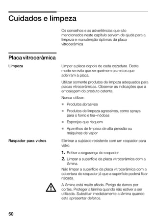 50
Cuidados e limpeza
Os conselhos e as advertências que são
mencionados neste capítulo servem de ajuda para a
limpeza e manutenção óptimas da placa
vitrocerâmica
Limpar a placa depois de cada cozedura. Deste
modo se evita que se queimem os restos que
aderiram à placa.
Utilizar somente produtos de limpeza adequados para
placas vitrocerâmicas. Observar as indicações que a
embalagem do produto ostenta.
Nunca utilizar:
H Produtos abrasivos
H Produtos de limpeza agressivos, como sprays
para o forno e tira-nódoas
H Esponjas que risquem
H Aparelhos de limpeza de alta pressão ou
máquinas de vapor
Eliminar a sujidade resistente com um raspador para
vidro.
1. Retirar a segurança do raspador
2. Limpar a superfície da placa vitrocerâmica com a
lâmina.
Não limpar a superfície da placa vitrocerâmica com a
cobertura do raspador já que a superfície poderá ficar
riscada.
A lâmina está muito afiada. Perigo de danos por
cortes. Proteger a lâmina quando não estiver a ser
utilizada. Substituir imediatamente a lâmina quando
esta apresentar defeitos.
Placa vitrocerâmica
Limpeza
Raspador para vidros
d
 