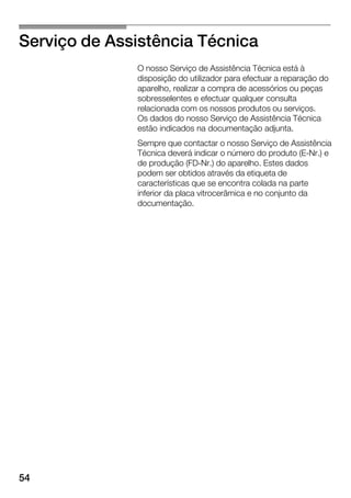 54
Serviço de Assistência Técnica
O nosso Serviço de Assistência Técnica está à
disposição do utilizador para efectuar a reparação do
aparelho, realizar a compra de acessórios ou peças
sobresselentes e efectuar qualquer consulta
relacionada com os nossos produtos ou serviços.
Os dados do nosso Serviço de Assistência Técnica
estão indicados na documentação adjunta.
Sempre que contactar o nosso Serviço de Assistência
Técnica deverá indicar o número do produto (EĆNr.) e
de produção (FDĆNr.) do aparelho. Estes dados
podem ser obtidos através da etiqueta de
características que se encontra colada na parte
inferior da placa vitrocerâmica e no conjunto da
documentação.
 