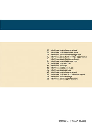 DE http://www.boschĆhausgeraete.de
GB http://www.boschappliances.co.uk
FR http://www.boschĆelectromenager.com
NL http://www.boschĆhuishoudelijkeĆapparaten.ni
FI http://www.boschĆkodinkoneet.com
DK http://www.boschĆhvidevarer.com
ES http://www.boschĆed.com
PT http://www.bosch.pt
BE http://www.electro.bosch.be
AU http://www.bosch.com.au
AT http://www.boschĆhausgeraete.at
BR http://www.boschelectrodomesticos.com.br
GR http://www.boschĆhome.gr
US http://www.boschĆappliances.com
9000308141 (1W090Z) 00Ć8805
 