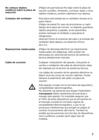 7
¡Peligro de quemaduras! No dejar sobre la placa de
cocción cuchillos, tenedores, cucharas, tapas u otros
objetos metálicos, podrían calentarse muy deprisa.
Esta placa está dotada de un ventilador situado en la
parte inferior.
¡Peligro de avería! En caso de encontrarse un cajón
debajo de la placa de cocción no deberán guardarse
objetos pequeños o papeles, al ser absorbidos,
podrían estropear el ventilador o perjudicar la
refrigeración.
¡Atención! Entre el contenido del cajón y la entrada del
ventilador debe dejarse una distancia mínima
de 2 cm.
¡Peligro de descarga eléctrica! Las reparaciones
inadecuadas son peligrosas. Sólo pueden ser
efectuadas por personal del servicio de asistencia
técnica debidamente instruido.
Cualquier manipulación del aparato, incluyendo el
cambio o instalación del cable de alimentación debe
ser realizado por el servicio de asistencia técnica.
Los cables de conexión de los aparatos eléctricos no
deben tocar las zonas de cocción calientes. Puede
dañarse el aislamiento del cable y la placa de
cocción.
Este aparato cumple con la normativa de seguridad y
compatibilidad electromagnética.
No obstante, las personas que tengan implantados
marcapasos deben abstenerse de acercarse a
manejar este aparato. Es imposible asegurar que
el 100% de estos dispositivos que se encuentran en
el mercado cumplan la normativa vigente de
compatibilidad electromagnética, y que no se
produzcan interferencias que pongan en peligro el
correcto funcionamiento del mismo. También es
posible que las personas con otro tipo de dispositivos,
como audífonos, puedan sentir algún tipo de
molestia.
No coloque objetos
metálicos sobre la placa de
inducción
Cuidados del ventilador
Reparaciones inadecuadas
Cable de conexión
d
 