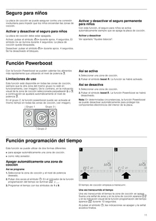 11
Seguro para niños
La placa de cocción se puede asegurar contra una conexión
involuntaria para impedir que los niños enciendan las zonas de
cocción.
Activar y desactivar el seguro para niños
La placa de cocción debe estar apagada.
Activar: pulsar el símbolo D durante aprox. 4 segundos. El
símbolo D se ilumina durante 4 segundos. La placa de
cocción queda bloqueada.
Desactivar: pulsar el símbolo D durante aprox. 4 segundos.
Se ha desactivado el bloqueo.
Activar y desactivar el seguro permanente
para niños
Con esta función, el seguro para niños se activa
automáticamente siempre que se apaga la placa de cocción.
Activar y desactivar
Ver apartado Ajustes básicos.
Función Powerboost
Con la función Powerboost se pueden calentar los alimentos
más rapidamente que utilizando el nivel de potencia Š.
Limitaciones de uso
Esta función está disponible en todas las zonas de cocción,
siempre que la otra zona del mismo grupo no esté en
funcionamiento, (ver imagen). De lo contrario, en la indicación
visual de la zona de cocción seleccionada parpadearán › y Š;
a continuación se ajustará automáticamente el nivel de
potencia Š.
En el grupo 2, la función powerboost puede ser activada al
mismo tiempo en todas las zonas de cocción, (ver imagen).
Así se activa
1. Seleccionar una zona de cocción.
2. Pulsar el símbolo boost G. La función se habrá activado.
Así se desactiva
1. Seleccionar una zona de cocción.
2. Pulsar el símbolo boost G. La función Powerboost se habrá
desactivado.
Nota: En determinadas circunstancias, la función Powerboost
se puede desactivar automáticamente para proteger los
componentes electrónicos del interior de la placa.
Función programación del tiempo
Esta función se puede utilizar de dos formas diferentes:
■ para apagar automáticamente una zona de cocción.
■ como reloj avisador.
Apagar automáticamente una zona de
cocción
Así se programa
1. Seleccionar la zona de cocción y el nivel de potencia
deseado.
2. Pulsar dos veces el símbolo 0. En el indicador de la función
programación del tiempo se iluminan ‹‹ y y __.
3. Programar el tiempo con los símbolos de 1 a 9. El tiempo de cocción empieza a transcurrir.
Una vez transcurrido el tiempo
Una vez transcurrido el tiempo la zona de cocción se apaga.
Suena una señal de aviso y en la zona de cocción aparece ‹.‹
y en la indicación visual de la función programación del tiempo
aparece ‹‹ durante 10 segundos.
Al pulsar el símbolo 0, las indicaciones se apagan y la señal
acústica finaliza.
*UXSR 



  
*UXSR  *UXSR 
 
 