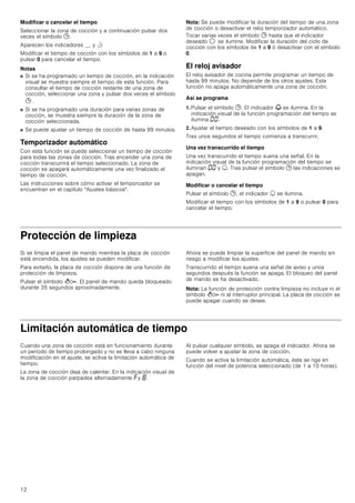 12
Modificar o cancelar el tiempo
Seleccionar la zona de cocción y a continuación pulsar dos
veces el símbolo 0.
Aparecen los indicadores __ y r
Modificar el tiempo de cocción con los símbolos de 1 a 9 o
pulsar 0 para cancelar el tiempo.
Notas
■ Si se ha programado un tiempo de cocción, en la indicación
visual se muestra siempre el tiempo de esta función. Para
consultar el tiempo de cocción restante de una zona de
cocción, seleccionar una zona y pulsar dos veces el símbolo
0 .
■ Si se ha programado una duración para varias zonas de
cocción, se muestra siempre la duración de la zona de
cocción seleccionada.
■ Se puede ajustar un tiempo de cocción de hasta 99 minutos.
Temporizador automático
Con esta función se puede seleccionar un tiempo de cocción
para todas las zonas de cocción. Tras encender una zona de
cocción transcurrirá el tiempo seleccionado. La zona de
cocción se apagará automáticamente una vez finalizado el
tiempo de cocción.
Las instrucciones sobre cómo activar el temporizador se
encuentran en el capítulo Ajustes básicos.
Nota: Se puede modificar la duración del tiempo de una zona
de cocción o desactivar el reloj temporizador automático.
Tocar varias veces el símbolo 0 hasta que el indicador
deseado $ se ilumine. Modificar la duración del ciclo de
cocción con los símbolos de 1 a 9 ó desactivar con el símbolo
0.
El reloj avisador
El reloj avisador de cocina permite programar un tiempo de
hasta 99 minutos. No depende de los otros ajustes. Esta
función no apaga automáticamente una zona de cocción.
Así se programa
1. Pulsar el símbolo 0. El indicador V se ilumina. En la
indicación visual de la función programación del tiempo se
ilumina ‹‹.
2. Ajustar el tiempo deseado con los símbolos de 1 a 9.
Tras unos segundos el tiempo comienza a transcurrir.
Una vez transcurrido el tiempo
Una vez transcurrido el tiempo suena una señal. En la
indicación visual de la función programación del tiempo se
iluminan ‹‹ y U. Tras pulsar el símbolo 0 las indicaciones se
apagan.
Modificar o cancelar el tiempo
Pulsar el símbolo 0, el indicador U se ilumina.
Modificar el tiempo con los símbolos de 1 a 9 o pulsar 0 para
cancelar el tiempo.
Protección de limpieza
Si se limpia el panel de mando mientras la placa de cocción
está encendida, los ajustes se pueden modificar.
Para evitarlo, la placa de cocción dispone de una función de
protección de limpieza.
Pulsar el símbolo D. El panel de mando queda bloqueado
durante 35 segundos aproximadamente.
Ahora se puede limpiar la superficie del panel de mando sin
riesgo a modificar los ajustes.
Transcurrido el tiempo suena una señal de aviso y unos
segundos después la función se apaga. El bloqueo del panel
de mando se ha desactivado.
Nota: La función de protección contra limpieza no incluye ni el
símbolo D ni al interruptor principal. La placa de cocción se
puede apagar cuando se desee.
Limitación automática de tiempo
Cuando una zona de cocción está en funcionamiento durante
un período de tiempo prolongado y no se lleva a cabo ninguna
modificación en el ajuste, se activa la limitación automática de
tiempo.
La zona de cocción deja de calentar. En la indicación visual de
la zona de cocción parpadea alternadamente ”y ‰.
Al pulsar cualquier símbolo, se apaga el indicador. Ahora se
puede volver a ajustar la zona de cocción.
Cuando se activa la limitación automática, ésta se rige en
función del nivel de potencia seleccionado (de 1 a 10 horas).
 