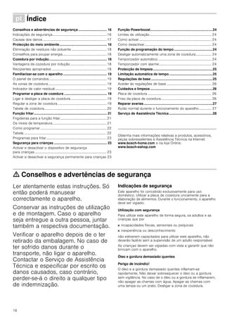 16
ì Índice[pt]Instruçõesdeserviço
Conselhos e advertências de segurança .............................. 16
Indicações de segurança............................................................... 16
Causas dos danos .......................................................................... 17
Protecção do meio ambiente.................................................. 18
Eliminação de resíduos não poluente......................................... 18
Conselhos para poupar energia................................................... 18
Cozedura por indução............................................................. 18
Vantagens da cozedura por indução .......................................... 18
Recipientes apropriados ................................................................ 18
Familiarizar-se com o aparelho .............................................. 19
O painel de comandos................................................................... 19
As zonas de cozedura.................................................................... 19
Indicador de calor residual............................................................ 19
Programar a placa de cozedura ............................................. 19
Ligar e desligar a placa de cozedura.......................................... 19
Regular a zona de cozedura......................................................... 19
Tabela de cozedura......................................................................... 20
Função fritar............................................................................. 21
Frigideiras para a função fritar...................................................... 21
Os níveis de temperatura............................................................... 21
Como programar ............................................................................. 22
Tabela ................................................................................................ 22
Programas para fritar...................................................................... 23
Segurança para crianças ........................................................ 23
Activar e desactivar o dispositivo de segurança
para crianças.................................................................................... 23
Activar e desactivar a segurança permanente para crianças 23
Função Powerboost..................................................................24
Limites de utilização........................................................................ 24
Como activar .................................................................................... 24
Como desactivar.............................................................................. 24
Função de programação do tempo.........................................24
Desligar automaticamente uma zona de cozedura .................. 24
Temporizador automático .............................................................. 24
Temporizador com alarme............................................................. 24
Protecção de limpeza...............................................................25
Limitação automática de tempo..............................................25
Regulações de base .................................................................25
Aceder às regulações de base .................................................... 26
Cuidados e limpeza ..................................................................26
Placa de cozedura .......................................................................... 26
Friso da placa de cozedura........................................................... 26
Reparar avarias.........................................................................27
Ruído normal durante o funcionamento do aparelho .............. 27
Serviço de Assistência Técnica..............................................28
Produktinfo
Obtenha mais informações relativas a produtos, acessórios,
peças sobresselentes e Assistência Técnica na Internet:
www.bosch-home.com e na loja Online:
www.bosch-eshop.com
ã=Conselhos e advertências de segurança
Ler atentamente estas instruções. Só
então poderá manusear
correctamente o aparelho.
Conservar as instruções de utilização
e de montagem. Caso o aparelho
seja entregue a outra pessoa, juntar
também a respectiva documentação.
Verificar o aparelho depois de o ter
retirado da embalagem. No caso de
ter sofrido danos durante o
transporte, não ligar o aparelho.
Contactar o Serviço de Assistência
Técnica e especificar por escrito os
danos causados, caso contrário,
perder-se-á o direito a qualquer tipo
de indemnização.
Indicações de segurança
Este aparelho foi concebido exclusivamente para uso
doméstico. Utilizar a placa de cozedura unicamente para a
elaboração de alimentos. Durante o funcionamento, o aparelho
deve ser vigiado.
Utilização com segurança
Para utilizar este aparelho de forma segura, os adultos e as
crianças que por
■ incapacidades físicas, sensoriais ou psíquicas
■ inexperiência ou desconhecimento
não estiverem capacitados para utilizar este aparelho, não
deverão fazê-lo sem a supervisão de um adulto responsável.
As crianças devem ser vigiadas com vista a garantir que não
brincam com o aparelho.
Óleo e gordura demasiado quentes
Perigo de incêndio!
O óleo e a gordura demasiado quentes inflamam-se
rapidamente. Não deixar sobreaquecer o óleo ou a gordura
sem vigilância. No caso de o óleo ou a gordura se inflamarem,
não apagar as chamas com água. Apagar as chamas com
uma tampa ou um prato. Desligar a zona de cozedura.
 