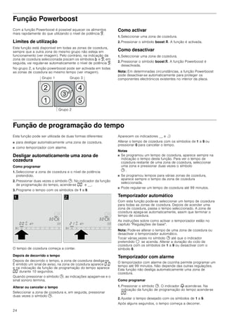 24
Função Powerboost
Com a função Powerboost é possível aquecer os alimentos
mais rapidamente do que utilizando o nível de potência Š.
Limites de utilização
Esta função está disponível em todas as zonas de cozedura,
sempre que a outra zona do mesmo grupo não esteja em
funcionamento (ver imagem). Pelo contrário, na indicação da
zona de cozedura seleccionada piscam os símbolos › e Š; em
seguida, vai regular-se automaticamente o nível de potência Š.
No grupo 2, a função powerboost pode ser activada em todas
as zonas de cozedura ao mesmo tempo (ver imagem).
Como activar
1. Seleccionar uma zona de cozedura.
2. Pressionar o símbolo boost G. A função é activada.
Como desactivar
1. Seleccionar uma zona de cozedura.
2. Pressionar o símbolo boost G. A função Powerboost é
desactivada.
Nota: Em determinadas circunstâncias, a função Powerboost
pode desactivar-se automaticamente para proteger os
componentes electrónicos existentes no interior da placa.
Função de programação do tempo
Esta função pode ser utilizada de duas formas diferentes:
■ para desligar automaticamente uma zona de cozedura.
■ como temporizador com alarme.
Desligar automaticamente uma zona de
cozedura
Como programar
1. Seleccionar a zona de cozedura e o nível de potência
pretendido.
2. Pressionar duas vezes o símbolo 0. No indicador da função
de programação do tempo, acende-se ‹‹ y e __.
3. Programe o tempo com os símbolos de 1 a 9.
O tempo de cozedura começa a contar.
Depois de decorrido o tempo
Depois de decorrido o tempo, a zona de cozedura desliga-se.
É emitido um sinal de aviso, na zona de cozedura aparece ‹.‹
e na indicação da função de programação do tempo aparece
‹‹ durante 10 segundos.
Quando pressionar o símbolo 0, as indicações apagam-se e o
sinal sonoro termina.
Alterar ou cancelar o tempo
Seleccionar a zona de cozedura e, em seguida, pressionar
duas vezes o símbolo 0.
Aparecem os indicadores __ e r
Alterar o tempo de cozedura com os símbolos de 1 a 9 ou
pressionar 0 para cancelar o tempo.
Notas
■ Se programou um tempo de cozedura, aparece sempre na
indicação o tempo desta função. Para ver o tempo de
cozedura restante de uma zona de cozedura, seleccionar
uma zona e pressionar duas vezes o símbolo
0 .
■ Se programou tempos para várias zonas de cozedura,
aparece sempre o tempo da zona de cozedura
seleccionada.
■ Pode regular-se um tempo de cozedura até 99 minutos.
Temporizador automático
Com esta função pode-se seleccionar um tempo de cozedura
para todas as zonas de cozedura. Depois de acender uma
zona de cozedura, passa o tempo seleccionado. A zona de
cozedura apaga-se automaticamente, assim que terminar o
tempo de cozedura.
As instruções sobre como activar o temporizador estão no
capítulo Regulações de base.
Nota: Pode-se alterar o tempo de uma zona de cozedura ou
desactivar o temporizador automático.
Tocar várias vezes no símbolo 0 até que o indicador
pretendido $ se acenda. Alterar a duração do ciclo de
cozedura com os símbolos de 1 a 9 ou desactivar com o
símbolo 0.
Temporizador com alarme
O temporizador com alarme de cozinha permite programar um
tempo até 99 minutos. Não depende das outras regulações.
Esta função não desliga automaticamente uma zona de
cozedura.
Como programar
1. Pressionar o símbolo 0. O indicador V acende-se. Na
indicação da função de programação do tempo acende-se
‹‹.
2. Ajustar o tempo desejado com os símbolos de 1 a 9.
Após alguns segundos, o tempo começa a decorrer.
*UXSR 



  
*UXSR  *UXSR 
 
 
