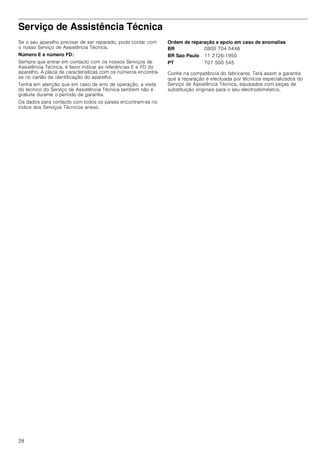 28
Serviço de Assistência Técnica
Se o seu aparelho precisar de ser reparado, pode contar com
o nosso Serviço de Assistência Técnica.
Número E e número FD:
Sempre que entrar em contacto com os nossos Serviços de
Assistência Técnica, é favor indicar as referências E e FD do
aparelho. A placa de características com os números encontra-
se no cartão de identificação do aparelho.
Tenha em atenção que em caso de erro de operação, a visita
do técnico do Serviço de Assistência Técnica também não é
gratuita durante o período de garantia.
Os dados para contacto com todos os países encontram-se no
índice dos Serviços Técnicos anexo.
Ordem de reparação e apoio em caso de anomalias
Confie na competência do fabricante. Terá assim a garantia
que a reparação é efectuada por técnicos especializados do
Serviço de Assistência Técnica, equipados com peças de
substituição originais para o seu electrodoméstico.
BR 0800 704 5446
BR Sao Paulo 11 2126-1950
PT 707 500 545
 