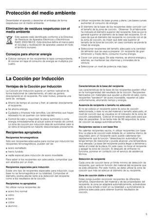 5
Protección del medio ambiente
Desembalar el aparato y desechar el embalaje de forma
respetuosa con el medio ambiente.
Eliminación de residuos respetuosa con el
medio ambiente
Consejos para ahorrar energía
■ Colocar siempre en los recipientes la tapa correspondiente.
Al cocinar sin tapa el consumo de energía se multiplica por
cuatro.
■ Utilizar recipientes de base gruesa y plana. Las bases curvas
aumentan el consumo de energía.
■ El diámetro de la base de los recipientes debe coincidir con
el tamaño de la zona de cocción. Observar: Si el fabricante
ha indicado el diámetro superior del recipiente. Éste es por lo
general superior al diámetro de la base del recipiente. En el
caso de que el diámetro del recipiente no coincida con el de
la zona de cocción, es mejor que éste sea superior al
tamaño de la zona de cocción, en caso contrario se pierde la
mitad de energía.
■ Seleccionar recipientes del tamaño adecuado a la cantidad
de alimento que se vaya a preparar. Un recipiente de gran
dimensión y medio lleno, consume mucha energía.
■ Cocer con poca agua. De esta manera, se ahorra energía y,
además, se mantienen las vitaminas y minerales de la
verdura.
■ Seleccionar un nivel de potencia más bajo.
La Cocción por Inducción
Ventajas de la Cocción por Inducción
La Cocción por Inducción supone un cambio radical en la
forma tradicional de calentamiento, el calor se genera
directamente en el recipiente. Por este motivo, presenta una
serie de ventajas:
■ Ahorro de tiempo al cocinar y freír; al calentar directamente
el recipiente.
■ Se ahorra energía.
■ Cuidados y limpieza más sencillos. Los alimentos que hayan
rebosado no se queman con tanta rapidez.
■ Control de calor y seguridad; la placa suministra o corta
energía inmediatamente al actuar sobre el mando de control.
La zona de cocción por inducción deja de suministrar calor si
se retira el recipiente sin haberlo desconectado previamente.
Recipientes apropiados
Recipientes ferromagnéticos
Sólo son recipientes adecuados para cocinar por inducción los
recipientes ferromagnéticos, pueden ser de:
■ acero esmaltado
■ hierro fundido
■ vajilla especial para inducción de acero inoxidable.
Para saber si los recipientes son adecuados, comprobar que
son atraídos por un imán.
Recipientes especiales para inducción
Existe otro tipo de recipientes especiales para inducción, cuya
base no es ferromagnética en su totalidad. Comprobar el
diámetro, podría afectar tanto a la detección del recipiente
como a los resultados de la cocción.
Recipientes no apropiados
No utilizar nunca recipientes de:
■ acero fino normal
■ vidrio
■ barro
■ cobre
■ aluminio
Características de la base del recipiente
Las características de la base de los recipientes pueden influir
en la homogeneidad del resultado de la cocción. Recipientes
fabricados con materiales que ayudan a difundir el calor, como
recipientes sandwich de acero inoxidable, reparten el calor
uniformemente, ahorrando tiempo y energía.
Ausencia de recipiente o tamaño no adecuado
Si no se coloca un recipiente sobre la zona de cocción
seleccionada, o éste no es del material o tamaño adecuado, el
nivel de cocción que se visualiza en el indicador de la zona de
cocción, parpadeará. Colocar el recipiente adecuado para que
deje de parpadear. Si se tarda más de 90 segundos, la zona
de cocción se apaga automáticamente.
Recipientes vacíos o con base fina
No calentar recipientes vacíos, ni utilizar recipientes con base
fina. La placa de cocción está dotada de un sistema interno de
seguridad, pero un recipiente vacío puede calentarse tan
rápidamente que la función “desactivación automática no
tenga tiempo de reaccionar y pueda alcanzar una temperatura
muy elevada. La base del recipiente podría llegar a derretirse y
dañar el cristal de la placa. En este caso, no tocar el recipiente
y apagar la zona de cocción. Si después de enfriarse no
funciona, ponerse en contacto con el servicio de asistencia
técnica.
Detección de recipiente
Cada zona de cocción tiene un límite mínimo de detección de
recipiente, que varía en función del material del recipiente que
se está utilizando. Por este motivo, se debe utilizar la zona de
cocción que más se adecue al diámetro de su recipiente.
Zona de cocción doble o triple
Estas zonas pueden reconocer recipientes de diferentes
tamaños. Dependiendo del material y de las propiedades del
recipiente, la zona se adaptará automáticamente, activándose
sólo la zona simple o bien en su totalidad y suministrando la
potencia adecuada para obtener buenos resultados de
cocción.
Este aparato está identificado conforme a la Directiva
de Residuos de Aparatos Eléctricos y Electrónicos
RAEE 2002/96/CE. Esta directiva define el marco para
el reciclaje y reutilización de aparatos usados en todo
el territorio europeo
 