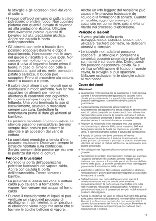 17
le stoviglie e gli accessori caldi dal vano
di cottura.
Pericolo di scottature!
■ I vapori dell'alcol nel vano di cottura caldo
potrebbero prendere fuoco. Non cucinare
pietanze con quantità elevate di bevande
ad alta gradazione alcolica. Utilizzare
esclusivamente piccole quantità di
bevande ad alta gradazione alcolica.
Aprire con cautela la porta
dell'apparecchio.
Pericolo di scottature!
■ Gli alimenti con pelle o buccia dura
possono scoppiare durante e dopo il
riscaldamento. Non cuocere mai le uova
nel guscio o riscaldare le uova sode. Non
cuocere mai molluschi e crostacei. In
caso di uova al tegamino forare prima il
tuorlo. In caso di alimenti con pelle o
buccia dura, quali ad es. mele, pomodori,
patate o salsicce, la buccia può
scoppiare. Prima di procedere alla cottura,
forare la buccia o la pelle.
Pericolo di scottature!
■ Il calore degli alimenti per neonati non si
distribuisce in modo uniforme. Non far mai
riscaldare gli alimenti per neonati
all'interno di contenitori con coperchio.
Rimuovere sempre il coperchio o la
tettarella. Una volta terminata la fase di
riscaldamento, scuotere o mescolare
sempre con cura. Controllare la
temperatura prima di dare gli alimenti al
bambino.
Pericolo di scottature!
■ Le pietanze riscaldate emettono calore. Le
stoviglie possono surriscaldarsi. Servirsi
sempre delle presine per estrarre le
stoviglie e gli accessori dal vano di
cottura.
Pericolo di scottature!
■ Le confezioni ermetiche a tenuta d'aria
possono esplodere. Osservare sempre le
istruzioni riportate sulla confezione.
Servirsi sempre delle presine per estrarre
le pietanze dal vano di cottura.
Pericolo di bruciature!
■ Aprendo la porta dell'apparecchio
potrebbe fuoriuscire del vapore caldo.
Aprire con cautela la porta
dell'apparecchio. Tenere lontano i
bambini.
Pericolo di bruciature!
■ La presenza di acqua nel vano di cottura
caldo può causare la formazione di
vapore. Non versare mai acqua nel forno
caldo
Pericolo di bruciature!
■ Durante il riscaldamento di liquidi si può
verificare un ritardo nel processo di
ebollizione. In altri termini, la temperatura
di ebollizione viene raggiunta senza che si
formino le tipiche bollicine di vapore.
Anche un urto leggero del recipiente può
causare l'improvviso traboccare del
liquido o la formazione di spruzzi. Quando
si riscalda, aggiungere sempre un
cucchiaio nel contenitore, così si evita un
ritardo nel processo di ebollizione.
Pericolo di lesioni!
■ Il vetro graffiato della porta
dell'apparecchio potrebbe saltare. Non
utilizzare raschietti per vetro, né detergenti
abrasivi o corrosivi.
Pericolo di lesioni!
■ Le stoviglie non adatte si possono
spaccare. Le stoviglie in porcellana e
ceramica possono presentare piccoli fori
sui manici e sul coperchio. Dietro questi
fori possono nascondersi cavità. Se si
verifica un'infiltrazione di liquido in queste
cavità, la stoviglia si può spaccare.
Utilizzare esclusivamente stoviglie adatte
al microonde.
Cause dei danni
Attenzione!
■ Guarnizione molto sporca: Se la guarnizione è molto sporca,
durante il funzionamento dell'apparecchio la porta non si
chiude più correttamente. Le superfici dei mobili adiacenti
possono danneggiarsi. Mantenere sempre pulita la
guarnizione.
■ Funzionamento a microonde senza pietanze: Il
funzionamento dell'apparecchio senza pietanze all'interno del
vano di cottura comporta un sovraccarico. Non attivare mai
l'apparecchio senza inserire le pietanze nel vano di cottura.
L'unica eccezione consentita è quella di un breve test per le
stoviglie, vedere il capitolo Microonde, stoviglie.
■ Popcorn al microonde: Non impostare mai una potenza
microonde troppo elevata. Utilizzare al massimo 600 watt.
Appoggiare sempre la busta dei popcorn su un piatto in
vetro. Il pannello potrebbe saltare a causa del sovraccarico.
■ Il liquido di cottura non deve penetrare all'interno
dell'apparecchio attraverso il sistema di azionamento del
piatto girevole. Controllare il processo di cottura. Inizialmente
utilizzare un tempo di cottura ridotto che, se necessario, può
essere prolungato.
■ Non utilizzare mai l'apparecchio microonde senza il piatto
girevole.
■ Formazione di scintille:: I componenti in metallo, per esempio
i cucchiai contenuti nei bicchieri, devono restare a una
distanza non inferiore a 2 cm dalle pareti del forno e dal lato
interno della porta. Le scintille potrebbero infatti danneggiare
gravemente il vetro interno della porta.
■ Vaschette in alluminio: Non utilizzare vaschette in alluminio
nell'apparecchio poiché potrebbe danneggiarsi a causa della
formazione di scintille.
■ Raffreddamento con porta dell'apparecchio aperta: Il
raffreddamento del vano di cottura deve avvenire
esclusivamente con la porta chiusa. Controllare che nulla
resti incastrato nella porta dell'apparecchio. Anche se la
porta è socchiusa, con il passare del tempo i mobili adiacenti
possono danneggiarsi.
■ Acqua di condensa nel vano di cottura: Sul vetro della porta,
sulle pareti interne e sulla base può formarsi della condensa.
Questo è un fenomeno normale che non compromette il
corretto funzionamento del forno a microonde. Per evitare la
corrosione, eliminare sempre l'acqua di condensa dopo
ciascuna fase di cottura.
 