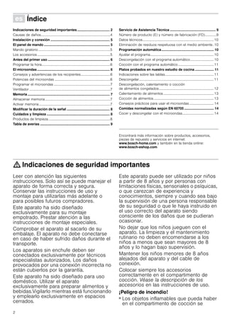 2
Û Índice[es]Instruccionesdeuso
Indicaciones de seguridad importantes .................................. 2
Causas de daños................................................................................4
Instalación y conexión .............................................................. 5
El panel de mando ..................................................................... 5
Mando giratorio...................................................................................5
Los accesorios ....................................................................................5
Antes del primer uso ................................................................. 6
Programar la hora...............................................................................6
El microondas ............................................................................ 6
Consejos y advertencias de los recipientes..................................6
Potencias del microondas ................................................................6
Programar el microondas .................................................................7
Ventilador .............................................................................................7
Memoria ...................................................................................... 7
Almacenar memoria...........................................................................7
Activar memoria..................................................................................7
Modificar la duración de la señal ............................................. 8
Cuidados y limpieza .................................................................. 8
Productos de limpieza .......................................................................8
Tabla de averías ......................................................................... 9
Servicio de Asistencia Técnica ................................................ 9
Número de producto (E) y número de fabricación (FD).............9
Datos técnicos..................................................................................10
Eliminación de residuos respetuosa con el medio ambiente. 10
Programación automática....................................................... 10
Ajustar el programa.........................................................................10
Descongelación con el programa automático...........................10
Cocción con el programa automático.........................................11
Platos probados en nuestro estudio de cocina.................... 11
Indicaciones sobre las tablas........................................................11
Descongelar......................................................................................11
Descongelación, calentamiento o cocción
de alimentos congelados...............................................................12
Calentamiento de alimentos..........................................................13
Cocción de alimentos.....................................................................13
Consejos prácticos para usar el microondas ............................14
Comidas normalizadas según EN 60705 ............................... 14
Cocer y descongelar con el microondas....................................14
Produktinfo
Encontrará más información sobre productos, accesorios,
piezas de repuesto y servicios en internet:
www.bosch-home.com y también en la tienda online:
www.bosch-eshop.com
: Indicaciones de seguridad importantes
Leer con atención las siguientes
instrucciones. Solo así se puede manejar el
aparato de forma correcta y segura.
Conservar las instrucciones de uso y
montaje para utilizarlas más adelante o
para posibles futuros compradores.
Este aparato ha sido diseñado
exclusivamente para su montaje
empotrado. Prestar atención a las
instrucciones de montaje especiales.
Comprobar el aparato al sacarlo de su
embalaje. El aparato no debe conectarse
en caso de haber sufrido daños durante el
transporte.
Los aparatos sin enchufe deben ser
conectados exclusivamente por técnicos
especialistas autorizados. Los daños
provocados por una conexión incorrecta no
están cubiertos por la garantía.
Este aparato ha sido diseñado para uso
doméstico. Utilizar el aparato
exclusivamente para preparar alimentos y
bebidas.Vigilarlo mientras está funcionando
y emplearlo exclusivamente en espacios
cerrados.
Este aparato puede ser utilizado por niños
a partir de 8 años y por personas con
limitaciones físicas, sensoriales o psíquicas,
o que carezcan de experiencia y
conocimientos, siempre y cuando sea bajo
la supervisión de una persona responsable
de su seguridad o que le haya instruido en
el uso correcto del aparato siendo
consciente de los daños que se pudieran
ocasionar.
No dejar que los niños jueguen con el
aparato. La limpieza y el mantenimiento
rutinario no deben encomendarse a los
niños a menos que sean mayores de 8
años y lo hagan bajo supervisión.
Mantener los niños menores de 8 años
alejados del aparato y del cable de
conexión.
Colocar siempre los accesorios
correctamente en el compartimento de
cocción. Véase la descripción de los
accesorios en las instrucciones de uso.
¡Peligro de incendio!
■ Los objetos inflamables que pueda haber
en el compartimento de cocción se
 