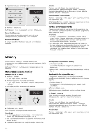 20
2. Impostare la durata servendosi del selettore.
3. Premere il tasto Avvio.
Sull'indicatore viene visualizzato lo scorrere della durata.
La durata è trascorsa
Viene emesso un segnale acustico. Aprire la porta
dell'apparecchio o premere stop. L'ora ricompare.
Modifica della durata
È sempre possibile. Modificare la durata servendosi del
selettore.
Arresto
Premere una volta il tasto stop o aprire la porta
dell'apparecchio. Il funzionamento si arresta. Lampeggia
l'indicatore sopra il tasto avvio. Dopo aver richiuso la porta,
premere di nuovo il tasto avvio.
Interruzione del funzionamento
Premere il tasto stop 2 volte, oppure aprire la porta e premere
una volta il tasto stop.
Avvertenza: È anche possibile impostare dapprima la durata e,
successivamente, la potenza microonde.
Ventola di raffreddamento
L'apparecchio è dotato di una ventola di raffreddamento, che
può continuare a funzionare anche in seguito allo spegnimento
dell'apparecchio stesso.
Avvertenze
■ Durante il funzionamento a microonde, il vano di cottura
rimane freddo. Tuttavia, la ventola di raffreddamento entra in
funzione e può continuare a funzionare anche quando il
funzionamento a microonde è terminato.
■ Sul vetro della porta, sulle pareti interne e sulla base può
formarsi della condensa. Questo è un fenomeno normale che
non compromette il corretto funzionamento del forno a
microonde. Una volta terminata la fase di cottura, eliminare
l'acqua di condensa.
Memory
Con la funzione Memory è possibile memorizzare
l'impostazione per una pietanza e richiamarla ogni volta che lo
si desidera.
La funzione Memory è utile quando si prepara spesso una
pietanza.
Memorizzazione della memory
Esempio: 360 w, 25 minuti
1. Premere il tasto f.
La spia sopra il tasto si illumina.
2. Premere la potenza microonde desiderata.
La spia sopra il tasto si illumina e compare sull'indicatore
1:00 min.
3. Impostare la durata servendosi del selettore.
4. Confermare con il tastof.
L'ora ricompare. L'impostazione è memorizzata.
Avvertenze
■ La memory può essere memorizzata e immediatamente
avviata. Alla fine premere Avvio invece che f.
■ Non è possibile memorizzare più potenze microonde una di
seguito all'altra.
■ I programmi automatici non possono essere memorizzati.
Per impostare nuovamente la memory
1. Premere il tasto f.
Le vecchie impostazioni vengono in questo modo
visualizzate.
2. Memorizzare il nuovo programma come descritto ai punti da
1 a 4.
Avvio della funzione Memory
Il programma memorizzato può essere avviato molto
semplicemente. Inserire la pietanza nell'apparecchio e chiudere
la porta.
1. Premere il tasto f.
Le impostazioni memorizzate vengono in questo modo
visualizzate.
2. Premere il tasto Avvio.
Sull'indicatore viene visualizzato lo scorrere della durata.
La durata è trascorsa
Viene emesso un segnale acustico. Aprire la porta
dell'apparecchio o premere stop. L'ora ricompare.
Arresto
Premere una volta il tasto stop o aprire la porta
dell'apparecchio. Il funzionamento si arresta. Lampeggia
l'indicatore sopra il tasto avvio. Dopo aver richiuso la porta,
premere di nuovo il tasto avvio.
Per cancellare
Premere il tasto stop 2 volte, oppure aprire la porta e premere
una volta il tasto stop.
 