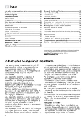 28
ì Índice[pt]Instruçõesdeserviço
Instruções de segurança importantes................................... 28
Causas de danos.............................................................................30
Instalação e ligação................................................................. 31
O painel de comandos............................................................. 31
Selector rotativo ...............................................................................31
Os acessórios...................................................................................31
Antes da primeira utilização ................................................... 32
Acertar a hora...................................................................................32
O microondas........................................................................... 32
Recomendações sobre os recipientes........................................32
Potências de microondas ..............................................................32
Regular o micro-ondas ...................................................................32
Turbina de arrefecimento ...............................................................33
Memória .................................................................................... 33
Memorizar..........................................................................................33
Ativar a memória..............................................................................33
Alterar a duração do sinal....................................................... 34
Manutenção e limpeza............................................................. 34
Produto de limpeza .........................................................................34
Tabela de anomalias................................................................ 35
Serviço de Assistência Técnica ............................................. 35
Número E e número FD .................................................................35
Dados técnicos ................................................................................36
Eliminação ecológica......................................................................36
Automático de programas ...................................................... 36
Regular um programa.....................................................................36
Descongelar com o automático de programas......................... 36
Cozinhar com o automático de programas................................37
Testado para si no nosso estúdio de cozinha ...................... 37
Indicações relativas às tabelas.....................................................37
Descongelar......................................................................................37
Descongelar, aquecer ou cozinhar alimentos ultracongelados
.............................................................................................................38
Aquecer alimentos...........................................................................38
Cozinhar refeições...........................................................................39
Conselhos para a utilização do microondas..............................40
Refeições de teste segundo EN 60705 .................................. 40
Cozinhar e descongelar com microondas..................................40
Produktinfo
Obtenha mais informações relativas a produtos, acessórios,
peças sobresselentes e Assistência Técnica na Internet:
www.bosch-home.com e na loja Online:
www.bosch-eshop.com
: Instruções de segurança importantes
Leia atentamente o presente manual. Só
assim poderá utilizar o seu aparelho de
forma segura e correcta. Guarde as
instruções de utilização e montagem para
consultas futuras ou para futuros
utilizadores.
Este aparelho destina-se apenas à
montagem embutida. Respeite as
instruções de montagem especiais.
Examine o aparelho depois de o
desembalar. Se forem detectados danos de
transporte, não ligue o aparelho.
Apenas os técnicos licenciados estão
autorizados a ligar aparelhos sem ficha. A
garantia não cobre danos causados por
uma ligação incorrecta.
Este aparelho destina-se exclusivamente a
uso privado e doméstico. Use o aparelho
apenas para a preparação de refeições e
bebidas. Vigie o aparelho durante o
funcionamento. Use o aparelho apenas em
espaços fechados.
Este aparelho pode ser usado por crianças
com mais de 8 anos e por pessoas com
limitações físicas, sensoriais ou mentais ou
com pouca experiência ou conhecimentos,
se estiverem sob vigilância de uma pessoa
responsável pela sua segurança ou tiverem
sido instruídas acerca da utilização segura
do aparelho e tiverem compreendido os
perigos decorrentes da sua utilização.
As crianças não devem brincar com o
aparelho. As tarefas de limpeza e
manutenção por parte do utilizador não
devem ser efectuadas por crianças, a não
ser que tenham mais de 8 anos e estejam
sob vigilância.
As crianças menores de 8 anos devem
manter-se afastadas do aparelho e do cabo
de ligação.
Insira sempre os acessórios correctamente
no interior do aparelho. Consulte o tópico
"Descrição de acessórios" no manual de
instruções.
Perigo de incêndio!
■ Os objectos inflamáveis guardados no
interior do aparelho podem incendiar-se.
Nunca guarde objectos inflamáveis dentro
do aparelho. Nunca abra a porta do
aparelho se surgir fumo no interior.
 