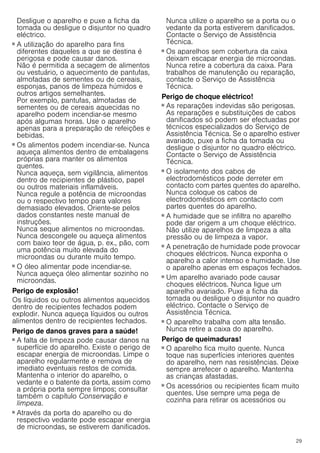 29
Desligue o aparelho e puxe a ficha da
tomada ou desligue o disjuntor no quadro
eléctrico.
Perigo de incêndio!
■ A utilização do aparelho para fins
diferentes daqueles a que se destina é
perigosa e pode causar danos.
Não é permitida a secagem de alimentos
ou vestuário, o aquecimento de pantufas,
almofadas de sementes ou de cereais,
esponjas, panos de limpeza húmidos e
outros artigos semelhantes.
Por exemplo, pantufas, almofadas de
sementes ou de cereais aquecidas no
aparelho podem incendiar-se mesmo
após algumas horas. Use o aparelho
apenas para a preparação de refeições e
bebidas.
Perigo de incêndio!
■ Os alimentos podem incendiar-se. Nunca
aqueça alimentos dentro de embalagens
próprias para manter os alimentos
quentes.
Nunca aqueça, sem vigilância, alimentos
dentro de recipientes de plástico, papel
ou outros materiais inflamáveis.
Nunca regule a potência de microondas
ou o respectivo tempo para valores
demasiado elevados. Oriente-se pelos
dados constantes neste manual de
instruções.
Nunca seque alimentos no microondas.
Nunca descongele ou aqueça alimentos
com baixo teor de água, p. ex., pão, com
uma potência muito elevada do
microondas ou durante muito tempo.
Perigo de incêndio!
■ O óleo alimentar pode incendiar-se.
Nunca aqueça óleo alimentar sozinho no
microondas.
Perigo de explosão!
Os líquidos ou outros alimentos aquecidos
dentro de recipientes fechados podem
explodir. Nunca aqueça líquidos ou outros
alimentos dentro de recipientes fechados.
Perigo de danos graves para a saúde!
■ A falta de limpeza pode causar danos na
superfície do aparelho. Existe o perigo de
escapar energia de microondas. Limpe o
aparelho regularmente e remova de
imediato eventuais restos de comida.
Mantenha o interior do aparelho, o
vedante e o batente da porta, assim como
a própria porta sempre limpos; consultar
também o capítulo Conservação e
limpeza.
Perigo de danos graves para a saúde!
■ Através da porta do aparelho ou do
respectivo vedante pode escapar energia
de microondas, se estiverem danificados.
Nunca utilize o aparelho se a porta ou o
vedante da porta estiverem danificados.
Contacte o Serviço de Assistência
Técnica.
Perigo de danos graves para a saúde!
■ Os aparelhos sem cobertura da caixa
deixam escapar energia de microondas.
Nunca retire a cobertura da caixa. Para
trabalhos de manutenção ou reparação,
contacte o Serviço de Assistência
Técnica.
Perigo de choque eléctrico!
■ As reparações indevidas são perigosas.
As reparações e substituições de cabos
danificados só podem ser efectuadas por
técnicos especializados do Serviço de
Assistência Técnica. Se o aparelho estiver
avariado, puxe a ficha da tomada ou
desligue o disjuntor no quadro eléctrico.
Contacte o Serviço de Assistência
Técnica.
Perigo de choque eléctrico!
■ O isolamento dos cabos de
electrodomésticos pode derreter em
contacto com partes quentes do aparelho.
Nunca coloque os cabos de
electrodomésticos em contacto com
partes quentes do aparelho.
Perigo de choque eléctrico!
■ A humidade que se infiltra no aparelho
pode dar origem a um choque eléctrico.
Não utilize aparelhos de limpeza a alta
pressão ou de limpeza a vapor.
Perigo de choque eléctrico!
■ A penetração de humidade pode provocar
choques eléctricos. Nunca exponha o
aparelho a calor intenso e humidade. Use
o aparelho apenas em espaços fechados.
Perigo de choque eléctrico!
■ Um aparelho avariado pode causar
choques eléctricos. Nunca ligue um
aparelho avariado. Puxe a ficha da
tomada ou desligue o disjuntor no quadro
eléctrico. Contacte o Serviço de
Assistência Técnica.
Perigo de choque eléctrico!
■ O aparelho trabalha com alta tensão.
Nunca retire a caixa do aparelho.
Perigo de queimaduras!
■ O aparelho fica muito quente. Nunca
toque nas superfícies interiores quentes
do aparelho, nem nas resistências. Deixe
sempre arrefecer o aparelho. Mantenha
as crianças afastadas.
Perigo de queimaduras!
■ Os acessórios ou recipientes ficam muito
quentes. Use sempre uma pega de
cozinha para retirar os acessórios ou
 