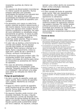30
recipientes quentes do interior do
aparelho.
Perigo de queimaduras!
■ Os vapores de álcool podem incendiar-se
no interior quente do aparelho. Nunca
prepare refeições com grandes
quantidades de bebidas com elevado teor
de álcool. Use apenas pequenas
quantidades de bebidas com elevado teor
de álcool. Abra a porta do aparelho com
cuidado.
Perigo de queimaduras!
■ Os alimentos com casca ou pele firme
podem rebentar durante o aquecimento, e
até mesmo depois. Nunca coza ovos com
casca nem aqueça ovos cozidos. Nunca
cozinhe crustáceos no aparelho. No caso
de ovos estrelados ou escalfados pique
previamente as gemas. A casca ou pele
dos alimentos com casca ou pele firme,
p. ex., maçãs, tomates, batatas ou
salsichas, pode rebentar. Pique a casca
ou a pele antes de os aquecer.
Perigo de queimaduras!
■ O calor não se distribui uniformemente na
comida para bebés. Nunca aqueça
comida para bebés em recipientes
fechados. Retire sempre a tampa ou a
tetina. Após o aquecimento, mexa ou
agite bem. Antes de dar o alimento à
criança, verifique a temperatura.
Perigo de queimaduras!
■ Os alimentos aquecidos emitem calor. Os
recipientes podem ficar quentes. Use
sempre uma pega de cozinha para retirar
os recipientes ou acessórios do interior
do aparelho.
Perigo de queimaduras!
■ No caso de alimentos embalados
hermeticamente, a embalagem pode
rebentar. Respeite sempre as indicações
na embalagem. Use sempre uma pega
para retirar as refeições do interior do
aparelho.
Perigo de queimaduras!
■ Ao abrir a porta do aparelho, pode sair
vapor quente. Abra a porta do aparelho
com cuidado. Mantenha as crianças
afastadas.
Perigo de queimaduras!
■ A água no interior quente do aparelho
pode transformar-se em vapor de água
quente. Nunca deite água no interior
quente do aparelho.
Perigo de queimaduras!
■ Ao aquecer líquidos, pode ocorrer uma
ebulição retardada. Ou seja, o líquido
pode alcançar o ponto de ebulição sem
que surjam as típicas bolhas de vapor. Ao
agitar o recipiente, mesmo ligeiramente, o
líquido quente pode subitamente deitar
por fora e salpicar. Ao aquecer, coloque
sempre uma colher dentro do recipiente.
Assim, evita a ebulição retardada.
Perigo de ferimentos!
■ O vidro riscado da porta do aparelho
pode rachar. Não use raspadores de
vitrocerâmica, nem detergentes
agressivos ou abrasivos.
Perigo de ferimentos!
■ Os recipientes impróprios podem
rebentar. Os recipientes de porcelana e
cerâmica podem ter pequenos orifícios
nas pegas e tampas. Por detrás desses
orifícios esconde-se uma cavidade. A
humidade que penetra na cavidade pode
fazer rebentar o recipiente. Use
exclusivamente recipientes próprios para
microondas.
Causas de danos
Atenção!
■ Vedante muito sujo: Muita sujidade no vedante pode impedir
que a porta do aparelho feche correctamente durante o
funcionamento. As fachadas dos móveis contíguos podem
ser danificadas. Mantenha o vedante sempre limpo.
■ Funcionamento do microondas sem alimentos: O
funcionamento do aparelho sem alimentos no seu interior
causa uma sobrecarga. Nunca ligue o aparelho sem
alimentos no seu interior. A única excepção é o breve teste
de recipientes descrito no capítulo "Microondas, recipientes".
■ Pipocas no microondas: Nunca regule uma potência de
microondas demasiado elevada. Utilize no máximo 600 W.
Coloque o saco das pipocas sempre dentro de um prato de
vidro. O vidro pode saltar devido a sobrecarga.
■ Eventuais líquidos derramados não podem penetrar no
interior do aparelho através do accionamento do prato
rotativo. Observe o processo de cozedura. Comece por
seleccionar um tempo de cozedura mais curto e depois
prolongue-o, se necessário.
■ Nunca use o microondas sem o prato rotativo.
■ Faíscas: O metal (p. ex., a colher dentro do copo) tem de
ficar afastado, pelo menos, 2 cm das paredes do forno e da
parte interior da porta. Eventuais faíscas podem danificar o
vidro interior da porta.
■ Formas de alumínio: Não coloque formas de alumínio no
interior do aparelho. As faíscas causadas podem danificar o
aparelho.
■ Arrefecimento com a porta do aparelho aberta: O interior do
aparelho deve arrefecer com a porta fechada. Não entale
nada na porta do aparelho. Mesmo que a porta esteja
apenas entreaberta, as fachadas dos móveis contíguos
podem, com o tempo, ser danificadas.
■ Água de condensação no interior do aparelho: Poderá surgir
água de condensação no vidro da porta, nas paredes
interiores e na base do aparelho. Isso é normal e não afeta o
funcionamento do micro-ondas. Sempre que terminar de
cozinhar, limpe a água de condensação para evitar corrosão.
 