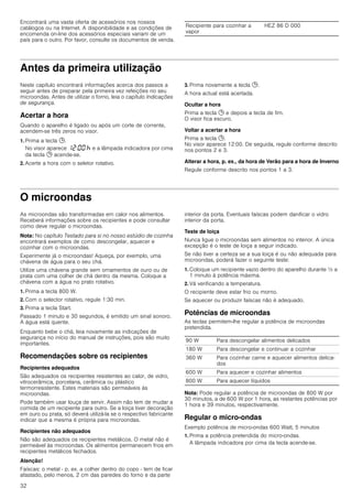 32
Encontrará uma vasta oferta de acessórios nos nossos
catálogos ou na Internet. A disponibilidade e as condições de
encomenda on-line dos acessórios especiais variam de um
país para o outro. Por favor, consulte os documentos de venda.
Antes da primeira utilização
Neste capítulo encontrará informações acerca dos passos a
seguir antes de preparar pela primeira vez refeições no seu
microondas. Antes de utilizar o forno, leia o capítulo Indicações
de segurança.
Acertar a hora
Quando o aparelho é ligado ou após um corte de corrente,
acendem-se três zeros no visor.
1. Prima a tecla 0.
No visor aparece ‚ƒ:‹‹ œ e a lâmpada indicadora por cima
da tecla 0 acende-se.
2. Acerte a hora com o seletor rotativo.
3. Prima novamente a tecla 0.
A hora actual está acertada.
Ocultar a hora
Prima a tecla 0 e depois a tecla de fim.
O visor fica escuro.
Voltar a acertar a hora
Prima a tecla 0.
No visor aparece 12:00. De seguida, regule conforme descrito
nos pontos 2 e 3.
Alterar a hora, p. ex., da hora de Verão para a hora de Inverno
Regule conforme descrito nos pontos 1 a 3.
O microondas
As microondas são transformadas em calor nos alimentos.
Receberá informações sobre os recipientes e pode consultar
como deve regular o microondas.
Nota: No capítulo Testado para si no nosso estúdio de cozinha
encontrará exemplos de como descongelar, aquecer e
cozinhar com o microondas.
Experimente já o microondas! Aqueça, por exemplo, uma
chávena de água para o seu chá.
Utilize uma chávena grande sem ornamentos de ouro ou de
prata com uma colher de chá dentro da mesma. Coloque a
chávena com a água no prato rotativo.
1. Prima a tecla 800 W.
2. Com o selector rotativo, regule 1:30 min.
3. Prima a tecla Start.
Passado 1 minuto e 30 segundos, é emitido um sinal sonoro.
A água está quente.
Enquanto bebe o chá, leia novamente as indicações de
segurança no início do manual de instruções, pois são muito
importantes.
Recomendações sobre os recipientes
Recipientes adequados
São adequados os recipientes resistentes ao calor, de vidro,
vitrocerâmica, porcelana, cerâmica ou plástico
termorresistente. Estes materiais são permeáveis às
microondas.
Pode também usar louça de servir. Assim não tem de mudar a
comida de um recipiente para outro. Se a loiça tiver decoração
em ouro ou prata, só deverá utilizá-la se o respectivo fabricante
indicar que a mesma é própria para microondas.
Recipientes não adequados
Não são adequados os recipientes metálicos. O metal não é
permeável às microondas. Os alimentos permanecem frios em
recipientes metálicos fechados.
Atenção!
Faíscas: o metal - p. ex. a colher dentro do copo - tem de ficar
afastado, pelo menos, 2 cm das paredes do forno e da parte
interior da porta. Eventuais faíscas podem danificar o vidro
interior da porta.
Teste de loiça
Nunca ligue o microondas sem alimentos no interior. A única
excepção é o teste de loiça a seguir indicado.
Se não tiver a certeza se a sua loiça é ou não adequada para
microondas, poderá fazer o seguinte teste:
1. Coloque um recipiente vazio dentro do aparelho durante ½ a
1 minuto à potência máxima.
2. Vá verificando a temperatura.
O recipiente deve estar frio ou morno.
Se aquecer ou produzir faíscas não é adequado.
Potências de microondas
As teclas permitem-lhe regular a potência de microondas
pretendida.
Nota: Pode regular a potência de microondas de 800 W por
30 minutos, a de 600 W por 1 hora, as restantes potências por
1 hora e 39 minutos, respectivamente.
Regular o micro-ondas
Exemplo potência de micro-ondas 600 Watt, 5 minutos
1. Prima a potência pretendida do micro-ondas.
A lâmpada indicadora por cima da tecla acende-se.
Recipiente para cozinhar a
vapor
HEZ 86 D 000
90 W Para descongelar alimentos delicados
180 W Para descongelar e continuar a cozinhar
360 W Para cozinhar carne e aquecer alimentos delica-
dos
600 W Para aquecer e cozinhar alimentos
800 W Para aquecer líquidos
 