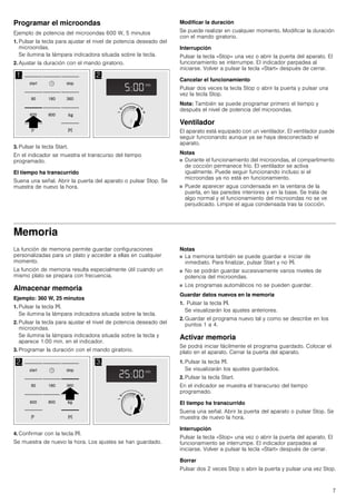 7
Programar el microondas
Ejemplo de potencia del microondas 600 W, 5 minutos
1. Pulsar la tecla para ajustar el nivel de potencia deseado del
microondas.
Se ilumina la lámpara indicadora situada sobre la tecla.
2. Ajustar la duración con el mando giratorio.
3. Pulsar la tecla Start.
En el indicador se muestra el transcurso del tiempo
programado.
El tiempo ha transcurrido
Suena una señal. Abrir la puerta del aparato o pulsar Stop. Se
muestra de nuevo la hora.
Modificar la duración
Se puede realizar en cualquier momento. Modificar la duración
con el mando giratorio.
Interrupción
Pulsar la tecla «Stop» una vez o abrir la puerta del aparato. El
funcionamiento se interrumpe. El indicador parpadea al
iniciarse. Volver a pulsar la tecla «Start» después de cerrar.
Cancelar el funcionamiento
Pulsar dos veces la tecla Stop o abrir la puerta y pulsar una
vez la tecla Stop.
Nota: También se puede programar primero el tiempo y
después el nivel de potencia del microondas.
Ventilador
El aparato está equipado con un ventilador. El ventilador puede
seguir funcionando aunque ya se haya desconectado el
aparato.
Notas
■ Durante el funcionamiento del microondas, el compartimento
de cocción permanece frío. El ventilador se activa
igualmente. Puede seguir funcionando incluso si el
microondas ya no está en funcionamiento.
■ Puede aparecer agua condensada en la ventana de la
puerta, en las paredes interiores y en la base. Se trata de
algo normal y el funcionamiento del microondas no se ve
perjudicado. Limpie el agua condensada tras la cocción.
Memoria
La función de memoria permite guardar configuraciones
personalizadas para un plato y acceder a ellas en cualquier
momento.
La función de memoria resulta especialmente útil cuando un
mismo plato se prepara con frecuencia.
Almacenar memoria
Ejemplo: 360 W, 25 minutos
1. Pulsar la tecla f.
Se ilumina la lámpara indicadora situada sobre la tecla.
2. Pulsar la tecla para ajustar el nivel de potencia deseado del
microondas.
Se ilumina la lámpara indicadora situada sobre la tecla y
aparece 1:00 min. en el indicador.
3. Programar la duración con el mando giratorio.
4. Confirmar con la tecla f.
Se muestra de nuevo la hora. Los ajustes se han guardado.
Notas
■ La memoria también se puede guardar e iniciar de
inmediato. Para finalizar, pulsar Start y no f.
■ No se podrán guardar sucesivamente varios niveles de
potencia del microondas.
■ Los programas automáticos no se pueden guardar.
Guardar datos nuevos en la memoria
1. Pulsar la tecla f.
Se visualizarán los ajustes anteriores.
2. Guardar el programa nuevo tal y como se describe en los
puntos 1 a 4.
Activar memoria
Se podrá iniciar fácilmente el programa guardado. Colocar el
plato en el aparato. Cerrar la puerta del aparato.
1. Pulsar la tecla f.
Se visualizarán los ajustes guardados.
2. Pulsar la tecla Start.
En el indicador se muestra el transcurso del tiempo
programado.
El tiempo ha transcurrido
Suena una señal. Abrir la puerta del aparato o pulsar Stop. Se
muestra de nuevo la hora.
Interrupción
Pulsar la tecla «Stop» una vez o abrir la puerta del aparato. El
funcionamiento se interrumpe. El indicador parpadea al
iniciarse. Volver a pulsar la tecla «Start» después de cerrar.
Borrar
Pulsar dos 2 veces Stop o abrir la puerta y pulsar una vez Stop.
 