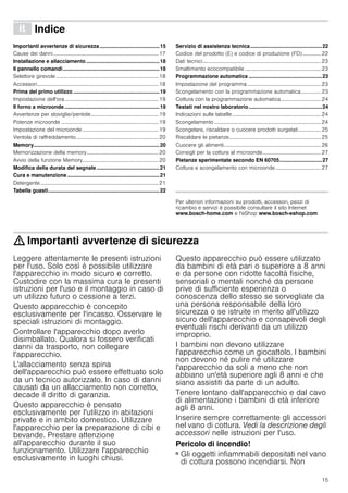15
â Indice[it]Istruzioniperl’uso
Importanti avvertenze di sicurezza.........................................15
Cause dei danni...............................................................................17
Installazione e allacciamento ..................................................18
Il pannello comandi..................................................................18
Selettore girevole.............................................................................18
Accessori...........................................................................................18
Prima del primo utilizzo ...........................................................19
Impostazione dell'ora ......................................................................19
Il forno a microonde.................................................................19
Avvertenze per stoviglie/pentole...................................................19
Potenze microonde .........................................................................19
Impostazione del microonde .........................................................19
Ventola di raffreddamento..............................................................20
Memory......................................................................................20
Memorizzazione della memory......................................................20
Avvio della funzione Memory.........................................................20
Modifica della durata del segnale ...........................................21
Cura e manutenzione ...............................................................21
Detergente.........................................................................................21
Tabella guasti............................................................................22
Servizio di assistenza tecnica.................................................22
Codice del prodotto (E) e codice di produzione (FD).............. 22
Dati tecnici.........................................................................................23
Smaltimento ecocompatibile .........................................................23
Programmazione automatica ..................................................23
Impostazione del programma .......................................................23
Scongelamento con la programmazione automatica............... 23
Cottura con la programmazione automatica.............................. 24
Testati nel nostro laboratorio..................................................24
Indicazioni sulle tabelle...................................................................24
Scongelamento ................................................................................24
Scongelare, riscaldare o cuocere prodotti surgelati................. 25
Riscaldare le pietanze.....................................................................25
Cuocere gli alimenti.........................................................................26
Consigli per la cottura al microonde............................................27
Pietanze sperimentate secondo EN 60705.............................27
Cottura e scongelamento con microonde .................................. 27
Produktinfo
Per ulteriori informazioni su prodotti, accessori, pezzi di
ricambio e servizi è possibile consultare il sito Internet
www.bosch-home.com e l'eShop www.bosch-eshop.com
: Importanti avvertenze di sicurezza
Leggere attentamente le presenti istruzioni
per l'uso. Solo così è possibile utilizzare
l'apparecchio in modo sicuro e corretto.
Custodire con la massima cura le presenti
istruzioni per l'uso e il montaggio in caso di
un utilizzo futuro o cessione a terzi.
Questo apparecchio è concepito
esclusivamente per l'incasso. Osservare le
speciali istruzioni di montaggio.
Controllare l'apparecchio dopo averlo
disimballato. Qualora si fossero verificati
danni da trasporto, non collegare
l'apparecchio.
L'allacciamento senza spina
dell'apparecchio può essere effettuato solo
da un tecnico autorizzato. In caso di danni
causati da un allacciamento non corretto,
decade il diritto di garanzia.
Questo apparecchio è pensato
esclusivamente per l'utilizzo in abitazioni
private e in ambito domestico. Utilizzare
l'apparecchio per la preparazione di cibi e
bevande. Prestare attenzione
all'apparecchio durante il suo
funzionamento. Utilizzare l'apparecchio
esclusivamente in luoghi chiusi.
Questo apparecchio può essere utilizzato
da bambini di età pari o superiore a 8 anni
e da persone con ridotte facoltà fisiche,
sensoriali o mentali nonché da persone
prive di sufficiente esperienza o
conoscenza dello stesso se sorvegliate da
una persona responsabile della loro
sicurezza o se istruite in merito all'utilizzo
sicuro dell'apparecchio e consapevoli degli
eventuali rischi derivanti da un utilizzo
improprio.
I bambini non devono utilizzare
l'apparecchio come un giocattolo. I bambini
non devono né pulire né utilizzare
l'apparecchio da soli a meno che non
abbiano un'età superiore agli 8 anni e che
siano assistiti da parte di un adulto.
Tenere lontano dall'apparecchio e dal cavo
di alimentazione i bambini di età inferiore
agli 8 anni.
Inserire sempre correttamente gli accessori
nel vano di cottura. Vedi la descrizione degli
accessori nelle istruzioni per l'uso.
Pericolo di incendio!
■ Gli oggetti infiammabili depositati nel vano
di cottura possono incendiarsi. Non
 