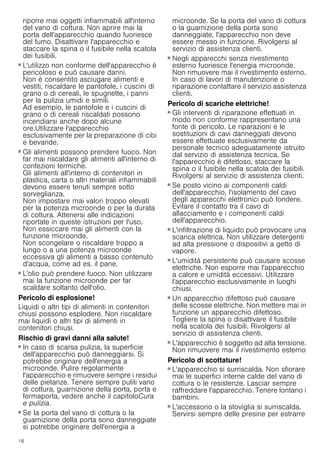 16
riporre mai oggetti infiammabili all'interno
del vano di cottura. Non aprire mai la
porta dell'apparecchio quando fuoriesce
del fumo. Disattivare l'apparecchio e
staccare la spina o il fusibile nella scatola
dei fusibili.
Pericolo di incendio!
■ L'utilizzo non conforme dell'apparecchio è
pericoloso e può causare danni.
Non è consentito asciugare alimenti e
vestiti, riscaldare le pantofole, i cuscini di
grano o di cereali, le spugnette, i panni
per la pulizia umidi e simili.
Ad esempio, le pantofole e i cuscini di
grano o di cereali riscaldati possono
incendiarsi anche dopo alcune
ore.Utilizzare l'apparecchio
esclusivamente per la preparazione di cibi
e bevande.
Pericolo di incendio!
■ Gli alimenti possono prendere fuoco. Non
far mai riscaldare gli alimenti all'interno di
confezioni termiche.
Gli alimenti all'interno di contenitori in
plastica, carta o altri materiali infiammabili
devono essere tenuti sempre sotto
sorveglianza.
Non impostare mai valori troppo elevati
per la potenza microonde o per la durata
di cottura. Attenersi alle indicazioni
riportate in queste istruzioni per l'uso.
Non essiccare mai gli alimenti con la
funzione microonde.
Non scongelare o riscaldare troppo a
lungo o a una potenza microonde
eccessiva gli alimenti a basso contenuto
d'acqua, come ad es. il pane.
Pericolo di incendio!
■ L'olio può prendere fuoco. Non utilizzare
mai la funzione microonde per far
scaldare soltanto dell'olio.
Pericolo di esplosione!
Liquidi o altri tipi di alimenti in contenitori
chiusi possono esplodere. Non riscaldare
mai liquidi o altri tipi di alimenti in
contenitori chiusi.
Rischio di gravi danni alla salute!
■ In caso di scarsa pulizia, la superficie
dell'apparecchio può danneggiarsi. Si
potrebbe originare dell'energia a
microonde. Pulire regolarmente
l'apparecchio e rimuovere sempre i residui
delle pietanze. Tenere sempre puliti vano
di cottura, guarnizione della porta, porta e
fermaporta, vedere anche il capitoloCura
e pulizia.
Rischio di gravi danni alla salute!
■ Se la porta del vano di cottura o la
guarnizione della porta sono danneggiate
si potrebbe originare dell'energia a
microonde. Se la porta del vano di cottura
o la guarnizione della porta sono
danneggiate, l'apparecchio non deve
essere messo in funzione. Rivolgersi al
servizio di assistenza clienti.
Rischio di gravi danni alla salute!
■ Negli apparecchi senza rivestimento
esterno fuoriesce l'energia microonde.
Non rimuovere mai il rivestimento esterno.
In caso di lavori di manutenzione o
riparazione contattare il servizio assistenza
clienti.
Pericolo di scariche elettriche!
■ Gli interventi di riparazione effettuati in
modo non conforme rappresentano una
fonte di pericolo. Le riparazioni e le
sostituzioni di cavi danneggiati devono
essere effettuate esclusivamente da
personale tecnico adeguatamente istruito
dal servizio di assistenza tecnica. Se
l'apparecchio è difettoso, staccare la
spina o il fusibile nella scatola dei fusibili.
Rivolgersi al servizio di assistenza clienti.
Pericolo di scariche elettriche!
■ Se posto vicino ai componenti caldi
dell'apparecchio, l'isolamento del cavo
degli apparecchi elettronici può fondere.
Evitare il contatto tra il cavo di
allacciamento e i componenti caldi
dell'apparecchio.
Pericolo di scariche elettriche!
■ L'infiltrazione di liquido può provocare una
scarica elettrica. Non utilizzare detergenti
ad alta pressione o dispositivi a getto di
vapore.
Pericolo di scariche elettriche!
■ L'umidità persistente può causare scosse
elettriche. Non esporre mai l'apparecchio
a calore e umidità eccessivi. Utilizzare
l'apparecchio esclusivamente in luoghi
chiusi.
Pericolo di scariche elettriche!
■ Un apparecchio difettoso può causare
delle scosse elettriche. Non mettere mai in
funzione un apparecchio difettoso.
Togliere la spina o disattivare il fusibile
nella scatola dei fusibili. Rivolgersi al
servizio di assistenza clienti.
Pericolo di scariche elettriche!
■ L'apparecchio è soggetto ad alta tensione.
Non rimuovere mai il rivestimento esterno
Pericolo di scottature!
■ L'apparecchio si surriscalda. Non sfiorare
mai le superfici interne calde del vano di
cottura o le resistenze. Lasciar sempre
raffreddare l'apparecchio. Tenere lontano i
bambini.
Pericolo di scottature!
■ L'accessorio o la stoviglia si surriscalda.
Servirsi sempre delle presine per estrarre
 