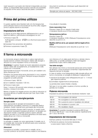 19
nostri opuscoli o sul nostro sito Internet è disponibile una ricca
offerta. La disponibilità degli accessori speciali e la possibilità
di acquisto on-line varia a seconda del paese. Consultare i
documenti di vendita per individuare quelli disponibili nel
proprio paese.
Prima del primo utilizzo
In questo capitolo viene illustrato tutto ciò che bisogna fare
prima utilizzare il forno a microonde per la prima volta. Leggere
prima il capitolo Norme di sicurezza.
Impostazione dell'ora
In seguito al primo allacciamento dell'apparecchio o ad un
black-out elettrico, sull'indicatore lampeggiano tre zeri.
1. Premere il tasto 0.
Sull'indicatore compare ‚ƒ:‹‹ œ e si illumina la spia sopra il
tasto 0.
2. Impostare l'ora servendosi del selettore.
3. Premere nuovamente il tasto 0.
L'ora attuale è impostata.
Come nascondere l'ora
Premere il tasto 0 e in seguito il tasto stop.
L'indicatore diventa scuro e l'ora scompare.
Reimpostazione dell'ora
Premere il tasto 0.
L'indicatore visualizza 12:00. Effettuare l'impostazione come
descritto ai punti 2 e 3.
Modifica dell'ora ad es. per passare dall'ora legale all'ora
solare
Effettuare l'impostazione come descritto ai punti da 1 a 3.
Il forno a microonde
Le microonde vengono trasformate in calore negli alimenti.
Questa sezione contiene informazioni relative alle stoviglie e
istruzioni su come impostare il forno a microonde.
Avvertenza: Il capitolo Testati nel nostro laboratorio presenta
esempi relativi allo scongelamento, al riscaldamento e alla
cottura con il microonde.
Sperimentate la funzione microonde, ad es. per scaldarvi una
tazza d'acqua per il tè.
Prendere una grossa tazza senza decorazioni in oro o argento
e metterci dentro un cucchiaino. Riempire la tazza d'acqua e
poggiarla sul piatto girevole.
1. Premere il tasto 800 W.
2. Con il selettore impostare 1:30 min.
3. Premere il tasto start.
Dopo 1 minuto e 30 secondi viene emesso un segnale
acustico. L'acqua è ora calda.
Mentre vi bevete il tè, leggete ancora una volta le indicazioni di
sicurezza all'inizio di queste istruzioni per l'uso. Sono molto
importanti.
Avvertenze per stoviglie/pentole
Stoviglie adatte
Sono appropriate le stoviglie termoresistenti in vetro,
vetroceramica, porcellana, ceramica o in materiale plastico
refrattario. Questi materiali sono permeabili alle microonde.
È anche possibile utilizzare piatti di servizio. In questo modo
non sarà più necessario travasare gli alimenti. Le stoviglie con
decorazioni dorate o argentate possono essere utilizzate
soltanto nel caso in cui il costruttore garantisca che esse siano
adatte all'uso con il forno a microonde.
Stoviglie non adatte
Le stoviglie in metallo non sono appropriate. Il metallo non è
permeabile alle microonde. Gli alimenti posti entro contenitori
in metallo restano freddi.
Attenzione!
Formazione di scintille: i componenti in metallo, ad es. i
cucchiai contenuti nei bicchieri, devono restare a una distanza
non inferiore a 2 cm dalle pareti del forno e dal lato interno
della porta. Le scintille potrebbero infatti danneggiare
gravemente il vetro interno della porta.
Test delle stoviglie
Non attivare mai il forno a microonde senza aver prima inserito
gli alimenti. L'unica eccezione consentita è rappresentata dal
seguente test per le stoviglie.
In caso di dubbio circa l'adeguatezza delle stoviglie all'uso nel
forno a microonde, si consiglia di effettuare il seguente test:
1. Introdurre la stoviglia vuota nell'apparecchio per ½ - 1 minuto
alla massima potenza.
2. Controllare regolarmente la temperatura.
La pentola deve essere fredda o tiepida.
Nel caso in cui sia calda o qualora si formino scintille, la
pentola non è adatta.
Potenze microonde
Impostare la potenza microonde desiderata mediante i tasti.
Avvertenza: È possibile impostare la potenza 800 W per
30 minuti, 600 W per 1 ora e le altre potenze rispettivamente
per 1 ora e 39 minuti.
Impostazione del microonde
Esempio potenza microonde 600 watt, 5 minuti
1. Premere la potenza microonde desiderata.
La spia sopra il tasto si illumina.
Stoviglia per cottura al vapore HEZ 86 D 000
90 W Per scongelare cibi delicati
180 W Per scongelare e continuare la cottura
360 W Per cuocere la carne e riscaldare cibi delicati
600 W Per riscaldare e cuocere i cibi
800 W Per riscaldare i liquidi
 