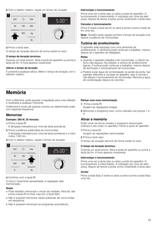 33
2. Com o seletor rotativo, regule um tempo de duração.
3. Prima a tecla start.
O tempo de duração decorre de forma visível no visor.
O tempo de duração terminou
Ouve-se um sinal sonoro. Abra a porta do aparelho ou prima a
tecla de fim. A hora aparece novamente.
Alterar o tempo de duração
É possível a qualquer altura. Altere o tempo de duração com o
selector rotativo.
Interromper o funcionamento
Prima uma vez a tecla stop ou abra a porta do aparelho. O
funcionamento é interrompido. A indicação por cima de start
pisca. Depois de fechar a porta, prima novamente a tecla start.
Cancelar o funcionamento
Prima 2 vezes a tecla de fim ou abra a porta e prima a tecla de
fim uma vez.
Nota: Também pode regular primeiro o tempo de duração e só
depois a potência de microondas.
Turbina de arrefecimento
O aparelho está equipado com uma ventoinha de
arrefecimento. A ventoinha pode continuar a trabalhar, mesmo
depois de o aparelho ter desligado.
Notas
■ Quando o aparelho trabalha com microondas, o interior do
forno não aquece. No entanto, a turbina de arrefecimento
liga-se. A turbina pode continuar a trabalhar, mesmo depois
de terminado o funcionamento do microondas.
■ Poderá surgir água de condensação na janela da porta, nas
paredes interiores e na base do aparelho. Isso é normal e
não afecta o funcionamento do microondas. Remova a água
de condensação depois de cozinhar.
Memória
Com a Memória, pode guardar a regulação para uma refeição
e reutilizá-la a qualquer momento.
A Memória é muito útil quando cozinha um determinado prato
com especial frequência.
Memorizar
Exemplo: 360 W, 25 minutos
1. Prima a tecla f.
A lâmpada indicadora por cima da tecla acende-se.
2. Prima a potência pretendida do micro-ondas.
A lâmpada indicadora por cima da tecla acende-se e o visor
indica 1:00 min.
3. Com o seletor rotativo, regule o tempo de duração.
4. Confirme com a tecla f.
A hora é novamente apresentada. A regulação está
memorizada.
Notas
■ Pode também memorizar e iniciar de imediato. Para tal, não
prima a tecla f no final, mas sim a tecla Start.
■ Não é possível memorizar várias potências de micro-ondas
em sequência.
■ Não é possível memorizar os programas automáticos.
Efetuar uma nova memorização
1. Prima a tecla f.
Surgem as regulações antigas.
2. Memorize o programa novo, como indicado nos pontos 1 a
4.
Ativar a memória
Pode iniciar de forma simples o programa memorizado.
Coloque o seu prato no aparelho. Feche a porta do aparelho.
1. Prima a tecla f.
Surgem as regulações memorizadas.
2. Prima a tecla start.
O tempo de duração decorre de forma visível no visor.
O tempo de duração terminou
Ouve-se um sinal sonoro. Abra a porta do aparelho ou prima a
tecla de fim. A hora aparece novamente.
Interromper o funcionamento
Prima uma vez a tecla stop ou abra a porta do aparelho. O
funcionamento é interrompido. A indicação por cima de start
pisca. Depois de fechar a porta, prima novamente a tecla start.
Anular
Prima a tecla Stop 2 vezes ou abra a porta e prima a tecla Stop
uma vez.
 