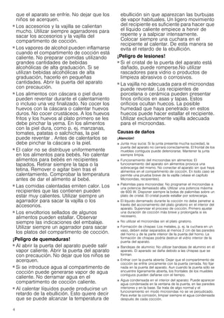 4
que el aparato se enfríe. No dejar que los
niños se acerquen.
¡Peligro de quemaduras!
■ Los accesorios y la vajilla se calientan
mucho. Utilizar siempre agarradores para
sacar los accesorios y la vajilla del
compartimento de cocción.
¡Peligro de quemaduras!
■ Los vapores de alcohol pueden inflamarse
cuando el compartimento de cocción está
caliente. No preparar comidas utilizando
grandes cantidades de bebidas
alcohólicas de alta graduación. Si se
utilizan bebidas alcohólicas de alta
graduación, hacerlo en pequeñas
cantidades. Abrir la puerta del aparato
con precaución.
¡Peligro de quemaduras!
■ Los alimentos con cáscara o piel dura
pueden reventar durante el calentamiento
o incluso una vez finalizado. No cocer los
huevos con la cáscara o calentar huevos
duros. No cocer crustáceos. A los huevos
fritos y los huevos al plato primero se les
debe pinchar la yema. En los alimentos
con la piel dura, como p. ej. manzanas,
tomates, patatas o salchichas, la piel
puede reventar . Antes de calentarlos se
debe pinchar la cáscara o la piel.
¡Peligro de quemaduras!
■ El calor no se distribuye uniformemente
en los alimentos para bebés. No calentar
alimentos para bebés en recipientes
tapados. Retirar siempre la tapa o la
tetina. Remover o agitar bien tras el
calentamiento. Comprobar la temperatura
antes de dar el alimento al bebé.
¡Peligro de quemaduras!
■ Las comidas calentadas emiten calor. Los
recipientes que las contienen pueden
estar muy calientes. Utilizar siempre un
agarrador para sacar la vajilla o los
accesorios.
¡Peligro de quemaduras!
■ Los envoltorios sellados de algunos
alimentos pueden estallar. Observar
siempre las indicaciones del embalaje.
Utilizar siempre un agarrador para sacar
los platos del compartimento de cocción.
¡Peligro de quemaduras!
■ Al abrir la puerta del aparato puede salir
vapor caliente. Abrir la puerta del aparato
con precaución. No dejar que los niños se
acerquen.
¡Peligro de quemaduras!
■ Si se introduce agua al compartimento de
cocción puede generarse vapor de agua
caliente. No derramar agua en el
compartimento de cocción caliente.
¡Peligro de quemaduras!
■ Al calentar líquidos puede producirse un
retardo de la ebullición. Esto quiere decir
que se puede alcanzar la temperatura de
ebullición sin que aparezcan las burbujas
de vapor habituales. Un ligero movimiento
del recipiente es suficiente para hacer que
el líquido caliente empiece a hervir de
repente y a salpicar intensamente.
Colocar siempre una cuchara en el
recipiente al calentar. De esta manera se
evita el retardo de la ebullición.
¡Peligro de lesiones!
■ Si el cristal de la puerta del aparato está
dañado, puede romperse.No utilizar
rascadores para vidrio o productos de
limpieza abrasivos o corrosivos.
¡Peligro de lesiones!
■ La vajilla no adecuada para el microondas
puede reventar. Los recipientes de
porcelana o cerámica pueden presentar
finos orificios en asas y tapas. Estos
orificios ocultan huecos. La posible
humedad que haya penetrado en estos
huecos puede hacer estallar el recipiente.
Utilizar exclusivamente vajilla adecuada
para el microondas.
Causas de daños
¡Atención!
■ Junta muy sucia: Si la junta presenta mucha suciedad, la
puerta del aparato no cerrará correctamente. El frontal de los
muebles contiguos puede deteriorarse. Mantener la junta
siempre limpia.
■ Funcionamiento del microondas sin alimentos: El
funcionamiento del aparato sin alimentos provoca una
sobrecarga del mismo. No conectar el aparato sin que haya
alimentos en el compartimento de cocción. En todo caso se
permite una prueba breve de la vajilla (véase el capítulo
Microondas, recipientes).
■ Palomitas para microondas: No programar el microondas a
una potencia demasiado alta. Utilizar una potencia máxima
de 600 W. Disponer siempre la bolsa de palomitas sobre un
plato de cristal. El cristal puede estallar por sobrecarga.
■ El líquido derramado durante la cocción no debe penetrar a
través del accionamiento del plato giratorio en el interior del
aparato. Supervisar el proceso de cocción. Primero ajustar
una duración de cocción más breve y prolongarla si es
necesario.
■ No utilizar el microondas sin el plato giratorio.
■ Formación de chispas: Los metales, p. ej. la cuchara en un
vaso, deben estar separados al menos 2 cm de las paredes
del horno y de la parte interior de la puerta del horno. La
formación de chispas podría destruir el vidrio interior de la
puerta del aparato.
■ Bandejas de aluminio: No utilizar bandejas de aluminio en el
aparato. El aparado se daña debido a las chispas que se
forman.
■ Enfriar con la puerta abierta: Dejar que el compartimento de
cocción se enfríe únicamente con la puerta cerrada. No fijar
nada en la puerta del aparato. Aun cuando la puerta sólo se
encuentre ligeramente abierta, los frontales de los muebles
contiguos pueden dañarse con el tiempo.
■ Agua condensada en el interior del aparato: Puede aparecer
agua condensada en la ventana de la puerta, en las paredes
interiores y en la base. Se trata de algo normal y el
funcionamiento en modo microondas no se ve perjudicado.
Para evitar la corrosión, limpiar siempre el agua condensada
después de cada cocción.
 