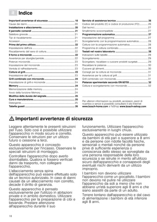 18
â Indice[it]Istruzioniperl’uso
Importanti avvertenze di sicurezza ........................................ 18
Cause dei danni...............................................................................20
Installazione e allacciamento.................................................. 20
Il pannello comandi ................................................................. 21
Selettore girevole.............................................................................21
Tipi di riscaldamento.......................................................................21
Accessori...........................................................................................21
Prima del primo utilizzo........................................................... 22
Impostazione dell'ora ......................................................................22
Riscaldamento del vano di cottura...............................................22
Il forno a microonde ................................................................ 22
Avvertenze per stoviglie/pentole...................................................22
Potenze microonde..........................................................................23
Impostazione del microonde .........................................................23
Ventola di raffreddamento..............................................................23
Cottura al grill........................................................................... 23
Impostazione del grill......................................................................23
Grill combinato con microonde.............................................. 24
Impostazione di grill e microonde ................................................24
Memory..................................................................................... 24
Memorizzazione della memory......................................................24
Avvio della funzione Memory.........................................................24
Modifica della durata del segnale........................................... 25
Cura e manutenzione............................................................... 25
Detergente.........................................................................................25
Tabella guasti ........................................................................... 26
Servizio di assistenza tecnica ................................................ 26
Codice del prodotto (E) e codice di produzione (FD).............. 26
Dati tecnici.........................................................................................27
Smaltimento ecocompatibile .........................................................27
Programmazione automatica.................................................. 27
Impostazione del programma .......................................................27
Scongelamento con la programmazione automatica............... 28
Cottura con la programmazione automatica..............................28
Programma di cottura combinato.................................................28
Testati nel nostro laboratorio ................................................. 28
Indicazioni sulle tabelle...................................................................28
Scongelamento ................................................................................29
Scongelare, riscaldare o cuocere prodotti surgelati................. 29
Riscaldare le pietanze.....................................................................30
Cuocere gli alimenti.........................................................................30
Consigli per la cottura al microonde............................................31
Avvertenze per la cottura al grill ...................................................31
Grill combinato con microonde.....................................................31
Pietanze sperimentate secondo EN 60705 ............................ 32
Cottura e scongelamento con microonde ..................................32
Produktinfo
Per ulteriori informazioni su prodotti, accessori, pezzi di
ricambio e servizi è possibile consultare il sito Internet
www.bosch-home.com e l'eShop www.bosch-eshop.com
: Importanti avvertenze di sicurezza
Leggere attentamente le presenti istruzioni
per l'uso. Solo così è possibile utilizzare
l'apparecchio in modo sicuro e corretto.
Conservare le istruzioni per un utilizzo
futuro o cessione a terzi.
Questo apparecchio è concepito
esclusivamente per l'incasso. Osservare le
speciali istruzioni di montaggio.
Controllare l'apparecchio dopo averlo
disimballato. Qualora si fossero verificati
danni da trasporto, non collegare
l'apparecchio.
L'allacciamento senza spina
dell'apparecchio può essere effettuato solo
da un tecnico autorizzato. In caso di danni
causati da un allacciamento non corretto,
decade il diritto di garanzia.
Questo apparecchio è pensato
esclusivamente per l'utilizzo in abitazioni
private e in ambito domestico. Utilizzare
l'apparecchio per la preparazione di cibi e
bevande. Prestare attenzione
all'apparecchio durante il suo
funzionamento. Utilizzare l'apparecchio
esclusivamente in luoghi chiusi.
Questo apparecchio può essere utilizzato
da bambini di età pari o superiore a 8 anni
e da persone con ridotte facoltà fisiche,
sensoriali o mentali nonché da persone
prive di sufficiente esperienza o
conoscenza dello stesso se sorvegliate da
una persona responsabile della loro
sicurezza o se istruite in merito all'utilizzo
sicuro dell'apparecchio e consapevoli degli
eventuali rischi derivanti da un utilizzo
improprio.
I bambini non devono utilizzare
l'apparecchio come un giocattolo. I bambini
non devono né pulire né utilizzare
l'apparecchio da soli a meno che non
abbiano un'età superiore agli 8 anni e che
siano assistiti da parte di un adulto.
Tenere lontano dall'apparecchio e dal cavo
di alimentazione i bambini di età inferiore
agli 8 anni.
 