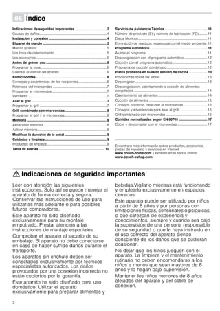 2
Û Índice[es]Instruccionesdeuso
Indicaciones de seguridad importantes .................................. 2
Causas de daños................................................................................4
Instalación y conexión .............................................................. 4
El panel de mando ..................................................................... 5
Mando giratorio...................................................................................5
Los tipos de calentamiento...............................................................5
Los accesorios ....................................................................................5
Antes del primer uso ................................................................. 6
Programar la hora...............................................................................6
Calentar el interior del aparato ........................................................6
El microondas ............................................................................ 6
Consejos y advertencias de los recipientes..................................6
Potencias del microondas ................................................................7
Programar el microondas .................................................................7
Ventilador .............................................................................................7
Asar al grill ................................................................................. 7
Programar el grill ................................................................................7
Grill combinado con microondas............................................. 8
Programar el grill y el microondas..................................................8
Memoria ...................................................................................... 8
Almacenar memoria...........................................................................8
Activar memoria..................................................................................9
Modificar la duración de la señal ............................................. 9
Cuidados y limpieza .................................................................. 9
Productos de limpieza .......................................................................9
Tabla de averías ....................................................................... 10
Servicio de Asistencia Técnica .............................................. 11
Número de producto (E) y número de fabricación (FD).......... 11
Datos técnicos..................................................................................11
Eliminación de residuos respetuosa con el medio ambiente. 11
Programa automático.............................................................. 11
Ajustar el programa.........................................................................11
Descongelación con el programa automático...........................12
Cocción con el programa automático.........................................12
Programa de cocción combinado................................................12
Platos probados en nuestro estudio de cocina.................... 13
Indicaciones sobre las tablas........................................................13
Descongelar......................................................................................13
Descongelación, calentamiento o cocción de alimentos
congelados .......................................................................................14
Calentamiento de alimentos..........................................................14
Cocción de alimentos.....................................................................15
Consejos prácticos para usar el microondas ............................15
Consejos y advertencias para asar al grill .................................15
Grill combinado con microondas .................................................16
Comidas normalizadas según EN 60705 ............................... 17
Cocer y descongelar con el microondas....................................17
Produktinfo
Encontrará más información sobre productos, accesorios,
piezas de repuesto y servicios en internet:
www.bosch-home.com y también en la tienda online:
www.bosch-eshop.com
: Indicaciones de seguridad importantes
Leer con atención las siguientes
instrucciones. Solo así se puede manejar el
aparato de forma correcta y segura.
Conservar las instrucciones de uso para
utilizarlas más adelante o para posibles
futuros compradores.
Este aparato ha sido diseñado
exclusivamente para su montaje
empotrado. Prestar atención a las
instrucciones de montaje especiales.
Comprobar el aparato al sacarlo de su
embalaje. El aparato no debe conectarse
en caso de haber sufrido daños durante el
transporte.
Los aparatos sin enchufe deben ser
conectados exclusivamente por técnicos
especialistas autorizados. Los daños
provocados por una conexión incorrecta no
están cubiertos por la garantía.
Este aparato ha sido diseñado para uso
doméstico. Utilizar el aparato
exclusivamente para preparar alimentos y
bebidas.Vigilarlo mientras está funcionando
y emplearlo exclusivamente en espacios
cerrados.
Este aparato puede ser utilizado por niños
a partir de 8 años y por personas con
limitaciones físicas, sensoriales o psíquicas,
o que carezcan de experiencia y
conocimientos, siempre y cuando sea bajo
la supervisión de una persona responsable
de su seguridad o que le haya instruido en
el uso correcto del aparato siendo
consciente de los daños que se pudieran
ocasionar.
No dejar que los niños jueguen con el
aparato. La limpieza y el mantenimiento
rutinario no deben encomendarse a los
niños a menos que sean mayores de 8
años y lo hagan bajo supervisión.
Mantener los niños menores de 8 años
alejados del aparato y del cable de
conexión.
 