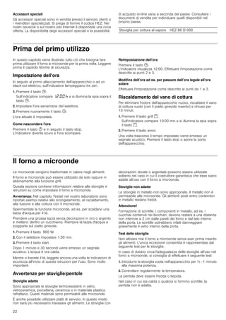 22
Accessori speciali
Gli accessori speciali sono in vendita presso il servizio clienti o
i rivenditori specializzati. Si prega di fornire il codice HEZ. Nei
nostri opuscoli o sul nostro sito Internet è disponibile una ricca
offerta. La disponibilità degli accessori speciali e la possibilità
di acquisto on-line varia a seconda del paese. Consultare i
documenti di vendita per individuare quelli disponibili nel
proprio paese.
Prima del primo utilizzo
In questo capitolo viene illustrato tutto ciò che bisogna fare
prima utilizzare il forno a microonde per la prima volta. Leggere
prima il capitolo Norme di sicurezza.
Impostazione dell'ora
In seguito al primo allacciamento dell'apparecchio o ad un
black-out elettrico, sull'indicatore lampeggiano tre zeri.
1. Premere il tasto 0.
Sull'indicatore compare ‚ƒ:‹‹ œ e si illumina la spia sopra il
tasto 0.
2. Impostare l'ora servendosi del selettore.
3. Premere nuovamente il tasto 0.
L'ora attuale è impostata.
Come nascondere l'ora
Premere il tasto 0 e in seguito il tasto stop.
L'indicatore diventa scuro e l'ora scompare.
Reimpostazione dell'ora
Premere il tasto 0.
L'indicatore visualizza 12:00. Effettuare l'impostazione come
descritto ai punti 2 e 3.
Modifica dell'ora ad es. per passare dall'ora legale all'ora
solare
Effettuare l'impostazione come descritto ai punti da 1 a 3.
Riscaldamento del vano di cottura
Per eliminare l'odore dell'apparecchio nuovo, riscaldare il vano
di cottura vuoto (con il piatto girevole inserito) e chiuso per
10 minuti.
1. Premere il tasto grill (.
Sull'indicatore compare 10:00 min e si illumina la spia sopra
il tasto (.
2. Premere il tasto avvio.
Una volta trascorso il tempo impostato viene emesso un
segnale acustico. Premere il tasto stop o aprire la porta
dell'apparecchio.
Il forno a microonde
Le microonde vengono trasformate in calore negli alimenti.
Il forno a microonde può essere utilizzato da solo oppure in
abbinamento alla funzione grill.
Questa sezione contiene informazioni relative alle stoviglie e
istruzioni su come impostare il forno a microonde.
Avvertenza: Nel capitolo Testati nel nostro laboratorio sono
riportati esempi relativi allo scongelamento, al riscaldamento,
alla fusione e alla cottura con il microonde.
Sperimentate la funzione microonde, ad es. per scaldarvi una
tazza d'acqua per il tè.
Prendere una grossa tazza senza decorazioni in oro o argento
e metterci dentro un cucchiaino. Riempire la tazza d'acqua e
poggiarla sul piatto girevole.
1. Premere il tasto 900 W.
2. Con il selettore impostare 1:30 min.
3. Premere il tasto start.
Dopo 1 minuto e 30 secondi viene emesso un segnale
acustico. L'acqua è ora calda.
Mentre vi bevete il tè, leggete ancora una volta le indicazioni di
sicurezza all'inizio di queste istruzioni per l'uso. Sono molto
importanti.
Avvertenze per stoviglie/pentole
Stoviglie adatte
Sono appropriate le stoviglie termoresistenti in vetro,
vetroceramica, porcellana, ceramica o in materiale plastico
refrattario. Questi materiali sono permeabili alle microonde.
È anche possibile utilizzare piatti di servizio. In questo modo
non sarà più necessario travasare gli alimenti. Le stoviglie con
decorazioni dorate o argentate possono essere utilizzate
soltanto nel caso in cui il costruttore garantisca che esse siano
adatte all'uso con il forno a microonde.
Stoviglie non adatte
Le stoviglie in metallo non sono appropriate. Il metallo non è
permeabile alle microonde. Gli alimenti posti entro contenitori
in metallo restano freddi.
Attenzione!
Formazione di scintille: i componenti in metallo, ad es. i
cucchiai contenuti nei bicchieri, devono restare a una distanza
non inferiore a 2 cm dalle pareti del forno e dal lato interno
della porta. Le scintille potrebbero infatti danneggiare
gravemente il vetro interno della porta.
Test delle stoviglie
Non attivare mai il forno a microonde senza aver prima inserito
gli alimenti. L'unica eccezione consentita è rappresentata dal
seguente test per le stoviglie.
In caso di dubbio circa l'adeguatezza delle stoviglie all'uso nel
forno a microonde, si consiglia di effettuare il seguente test:
1. Introdurre la stoviglia vuota nell'apparecchio per ½ - 1 minuto
alla massima potenza.
2. Controllare regolarmente la temperatura.
La pentola deve essere fredda o tiepida.
Nel caso in cui sia calda o qualora si formino scintille, la
pentola non è adatta.
Stoviglia per cottura al vapore HEZ 86 D 000
 