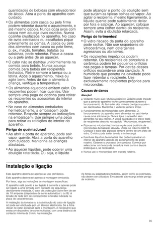 35
quantidades de bebidas com elevado teor
de álcool. Abra a porta do aparelho com
cuidado.
Perigo de queimaduras!
■ Os alimentos com casca ou pele firme
podem rebentar durante o aquecimento, e
até mesmo depois. Nunca coza ovos com
casca nem aqueça ovos cozidos. Nunca
cozinhe crustáceos no aparelho. No caso
de ovos estrelados ou escalfados pique
previamente as gemas. A casca ou pele
dos alimentos com casca ou pele firme,
p. ex., maçãs, tomates, batatas ou
salsichas, pode rebentar. Pique a casca
ou a pele antes de os aquecer.
Perigo de queimaduras!
■ O calor não se distribui uniformemente na
comida para bebés. Nunca aqueça
comida para bebés em recipientes
fechados. Retire sempre a tampa ou a
tetina. Após o aquecimento, mexa ou
agite bem. Antes de dar o alimento à
criança, verifique a temperatura.
Perigo de queimaduras!
■ Os alimentos aquecidos emitem calor. Os
recipientes podem ficar quentes. Use
sempre uma pega de cozinha para retirar
os recipientes ou acessórios do interior
do aparelho.
Perigo de queimaduras!
■ No caso de alimentos embalados
hermeticamente, a embalagem pode
rebentar. Respeite sempre as indicações
na embalagem. Use sempre uma pega
para retirar as refeições do interior do
aparelho.
Perigo de queimaduras!
■ Ao abrir a porta do aparelho, pode sair
vapor quente. Abra a porta do aparelho
com cuidado. Mantenha as crianças
afastadas.
Perigo de queimaduras!
■ Ao aquecer líquidos, pode ocorrer uma
ebulição retardada. Ou seja, o líquido
pode alcançar o ponto de ebulição sem
que surjam as típicas bolhas de vapor. Ao
agitar o recipiente, mesmo ligeiramente, o
líquido quente pode subitamente deitar
por fora e salpicar. Ao aquecer, coloque
sempre uma colher dentro do recipiente.
Assim, evita a ebulição retardada.
Perigo de ferimentos!
■ O vidro riscado da porta do aparelho
pode rachar. Não use raspadores de
vitrocerâmica, nem detergentes
agressivos ou abrasivos.
Perigo de ferimentos!
■ Os recipientes impróprios podem
rebentar. Os recipientes de porcelana e
cerâmica podem ter pequenos orifícios
nas pegas e tampas. Por detrás desses
orifícios esconde-se uma cavidade. A
humidade que penetra na cavidade pode
fazer rebentar o recipiente. Use
exclusivamente recipientes próprios para
microondas.
Causas de danos
Atenção!
■ Vedante muito sujo: Muita sujidade no vedante pode impedir
que a porta do aparelho feche correctamente durante o
funcionamento. As fachadas dos móveis contíguos podem
ser danificadas. Mantenha o vedante sempre limpo.
■ Funcionamento do microondas sem alimentos: O
funcionamento do aparelho sem alimentos no seu interior
causa uma sobrecarga. Nunca ligue o aparelho sem
alimentos no seu interior. A única excepção é o breve teste
de recipientes descrito no capítulo Microondas, recipientes.
■ Pipocas no microondas: Nunca regule uma potência de
microondas demasiado elevada. Utilize no máximo 600 W.
Coloque o saco das pipocas sempre dentro de um prato de
vidro. O vidro pode saltar devido a sobrecarga.
■ Eventuais líquidos derramados não podem penetrar no
interior do aparelho através do accionamento do prato
rotativo. Observe o processo de cozedura. Comece por
seleccionar um tempo de cozedura mais curto e depois
prolongue-o, se necessário.
■ Nunca use o microondas sem o prato rotativo.
Instalação e ligação
Este aparelho destina-se apenas ao uso doméstico.
Este aparelho destina-se apenas à montagem embutida.
Por favor, siga as instruções de montagem específicas.
O aparelho está pronto a ser ligado à corrente e apenas pode
ser ligado a uma tomada com contacto de segurança
devidamente instalada. O valor de protecção fusível tem de ser
de 10 amperes (dispositivo de corte automático L ou B). A
tensão de rede tem de corresponder à tensão indicada na
placa de características.
A instalação da tomada ou a substituição do cabo de ligação
só pode ser efectuada por um técnico electricista. Se a ficha
deixar de estar acessível após a montagem, é necessário que
exista um dispositivo de corte multipolar, com uma distância de
contacto mínima de 3 mm, na instalação.
As fichas ou adaptadores múltiplos, assim como as extensões,
não devem ser utilizados. Em caso de sobrecarga existe perigo
de incêndio.
 