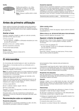 37
Grelha Acessórios especiais
Poderá adquirir acessórios especiais no serviço de assistência
técnica ou numa loja especializada. Indique o número HEZ.
Encontrará uma vasta oferta de acessórios nos nossos
catálogos ou na Internet. A disponibilidade e as condições de
encomenda on-line dos acessórios especiais variam de um
país para o outro. Por favor, consulte os documentos de venda.
Antes da primeira utilização
Neste capítulo encontrará informações acerca dos passos a
seguir antes de preparar pela primeira vez refeições no seu
microondas. Antes de utilizar o forno, leia o capítulo Indicações
de segurança.
Acertar a hora
Quando o aparelho é ligado ou após um corte de corrente,
acendem-se três zeros no visor.
1. Prima a tecla 0.
No visor aparece ‚ƒ:‹‹ œ e a lâmpada indicadora por cima
da tecla 0 acende-se.
2. Acerte a hora com o seletor rotativo.
3. Prima novamente a tecla 0.
A hora actual está acertada.
Ocultar a hora
Prima a tecla 0 e depois a tecla de fim.
O visor fica escuro.
Voltar a acertar a hora
Prima a tecla 0.
No visor aparece 12:00. De seguida, regule conforme descrito
nos pontos 2 e 3.
Alterar a hora, p. ex., da hora de Verão para a hora de Inverno
Regule conforme descrito nos pontos 1 a 3.
Aquecer o interior do aparelho
Para eliminar o cheiro a novo, aqueça o interior do aparelho
fechado e vazio, com o prato giratório montado, durante
10 minutos.
1. Prima a tecla do grelhador (.
No visor aparece 10:00 min e a lâmpada indicadora por
cima da tecla ( acende-se.
2. Prima a tecla start.
Decorrido o tempo, ouve-se um sinal sonoro. Prima a tecla
stop ou abra a porta do aparelho.
O microondas
As microondas são transformadas em calor nos alimentos.
Pode utilizar o microondas sozinho ou combinado com o
grelhador.
Receberá informações sobre os recipientes e pode consultar
como deve regular o microondas.
Nota: No capítulo Testado para si no nosso estúdio de cozinha
encontrará exemplos de como descongelar, aquecer, derreter
e cozinhar com o microondas.
Experimente já o microondas! Aqueça, por exemplo, uma
chávena de água para o seu chá.
Utilize uma chávena grande sem ornamentos de ouro ou de
prata com uma colher de chá dentro da mesma. Coloque a
chávena com a água no prato rotativo.
1. Prima a tecla 900 W.
2. Com o selector rotativo, regule 1:30 min.
3. Prima a tecla Start.
Passado 1 minuto e 30 segundos, é emitido um sinal sonoro.
A água está quente.
Enquanto bebe o chá, leia novamente as indicações de
segurança no início do manual de instruções, pois são muito
importantes.
Recomendações sobre os recipientes
Recipientes adequados
São adequados os recipientes resistentes ao calor, de vidro,
vitrocerâmica, porcelana, cerâmica ou plástico
termorresistente. Estes materiais são permeáveis às
microondas.
Pode também usar louça de servir. Assim não tem de mudar a
comida de um recipiente para outro. Se a loiça tiver decoração
em ouro ou prata, só deverá utilizá-la se o respectivo fabricante
indicar que a mesma é própria para microondas.
Recipientes não adequados
Não são adequados os recipientes metálicos. O metal não é
permeável às microondas. Os alimentos permanecem frios em
recipientes metálicos fechados.
Atenção!
Faíscas: o metal - p. ex. a colher dentro do copo - tem de ficar
afastado, pelo menos, 2 cm das paredes do forno e da parte
interior da porta. Eventuais faíscas podem danificar o vidro
interior da porta.
Teste de loiça
Nunca ligue o microondas sem alimentos no interior. A única
excepção é o teste de loiça a seguir indicado.
Se não tiver a certeza se a sua loiça é ou não adequada para
microondas, poderá fazer o seguinte teste:
1. Coloque um recipiente vazio dentro do aparelho durante ½ a
1 minuto à potência máxima.
2. Vá verificando a temperatura.
O recipiente deve estar frio ou morno.
Se aquecer ou produzir faíscas não é adequado.
Grelha para grelhar, p. ex., bifes,
salsichas ou tostas ou enquanto
superfície de suporte, p. ex., para
formas planas.
Nota: Coloque a grelha sobre o prato
rotativo
Recipiente para cozinhar a vapor HEZ 86 D 000
 