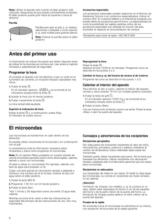 6
Nota: Utilizar el aparato solo cuando el plato giratorio esté
colocado. Asegurarse de que queda correctamente enclavado.
El plato giratorio puede girar hacia la izquierda o hacia la
derecha.
Parrilla
Accesorios especiales
Los accesorios especiales pueden adquirirse en el Servicio de
Asistencia Técnica o en comercios especializados. Indicar el
número HEZ. En nuestros folletos y en Internet se presenta una
amplia oferta de accesorios para el horno. La disponibilidad así
como la posibilidad de realizar pedidos online de los
accesorios especiales son distintas en función del país.
Consultar al respecto la documentación de compra.
Antes del primer uso
A continuación se indican los pasos que deben seguirse antes
de utilizar el microondas por primera vez. Leer antes el capítulo
Consejos y advertencias de seguridad.
Programar la hora
Al conectar el aparato a la red eléctrica o tras un corte en el
suministro de corriente, en el panel indicador parpadean tres
ceros.
1. Pulsar la tecla 0.
En el indicador aparece ‚ƒ:‹‹ œ y se enciende la luz
indicadora situada sobre la tecla 0.
2. Ajustar la hora con el mando giratorio.
3. Pulsar nuevamente la tecla 0.
La hora actual está ajustada.
Suprimir la indicación de hora
Pulsar la tecla 0 y, a continuación, pulsar Stop.
El indicador se vuelve oscuro.
Reprogramar la hora
Pulsar la tecla 0.
Aparece la hora 12:00 en el indicador. Programar como se
describe en los puntos 2 y 3.
Cambiar la hora p. ej. del horario de verano al de invierno
Programar tal como se describe en los puntos 1 a 3.
Calentar el interior del aparato
Para eliminar el olor a nuevo, calentar el interior del aparato
cerrado y vacío durante 10 min con el plato giratorio colocado.
1. Pulsar la tecla de grill (.
En el indicador aparece 10:00 min y se enciende la luz
indicadora situada sobre la tecla (.
2. Pulsar la tecla «Start».
Una vez transcurrido el tiempo suena una señal. Pulsar la tecla
«Stop» o abrir la puerta del aparato.
El microondas
Las microondas se transforman en calor dentro de los
alimentos.
Es posible utilizar únicamente el microondas o en combinación
con el grill.
Le presentamos toda la información necesaria sobre
recipientes y sobre cómo programar el microondas.
Nota: En el capítulo Platos probados en nuestro estudio de
cocina encontrará ejemplos sobre cómo descongelar, calentar,
derretir y cocer con microondas.
¡Pruebe a utilizar su microondas! Por ejemplo, calentar una
taza de agua para preparar un té.
Coger una taza grande sin decoración dorada o plateada e
introducir una cuchara de té en la taza. Colocar la taza con
agua sobre el plato giratorio.
1. Pulsar la tecla 900 W.
2. Programar 1:30 min con el mando giratorio.
3. Pulsar la tecla Start.
Tras 1 minuto y 30 segundos suena una señal. El agua está
caliente.
Mientras se toma el té, volver a leer las indicaciones de
seguridad del principio de las instrucciones de uso. Son muy
importantes.
Consejos y advertencias de los recipientes
Recipientes apropiados
Son adecuados los recipientes resistentes al calor de vidrio,
vitrocerámica, porcelana, cerámica o plástico resistente al
cambio de temperatura. Estos materiales dejan pasar las
microondas.
También puede utilizar recipientes para servir. Así no tiene que
trasvasar los alimentos. Utilizar recipientes con decoración
dorada o plateada sólo si el fabricante garantiza que son aptos
para microondas.
Recipientes no adecuados
Los recipientes de metal no son aptos. El metal no deja pasar
las microondas. La comida en recipientes de metal cerrados
no se calienta
¡Atención!
Formación de chispas: Los metales, p. ej. la cuchara en un
vaso, deben estar separados al menos 2 cm de las paredes
del horno y de la parte interior de la puerta del horno. La
formación de chispas podría destruir el vidrio interior de la
puerta del aparato.
Prueba de la vajilla
No encienda nunca el microondas sin alimentos en su interior,
con excepción de la prueba de la vajilla siguiente.
Parrilla para asar al grill, p. ej. bistecs,
salchichas o tostadas o como soporte,
p. ej. para moldes para gratinar planos.
Nota: Colocar la parrilla sobre el plato
giratorio
Recipiente para cocer al vapor HEZ 86 D 000
 