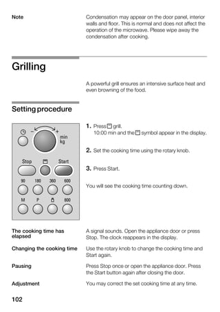 102
Condensation may appear on the door panel, interior
walls and floor. This is normal and does not affect the
operation of the microwave. Please wipe away the
condensation after cooking.
Grilling
A powerful grill ensures an intensive surface heat and
even browning of the food.
1. Press x grill.
10:00 min and the x symbol appear in the display.
2. Set the cooking time using the rotary knob.
3. Press Start.
You will see the cooking time counting down.
A signal sounds. Open the appliance door or press
Stop. The clock reappears in the display.
Use the rotary knob to change the cooking time and
Start again.
Press Stop once or open the appliance door. Press
the Start button again after closing the door.
You may correct the set cooking time at any time.
Note
Setting procedure
The cooking time has
elapsed
Changing the cooking time
Pausing
Adjustment
 