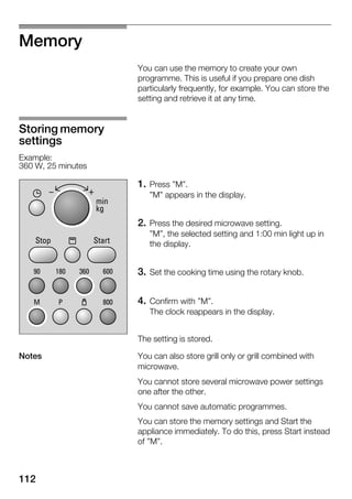 112
Memory
You can use the memory to create your own
programme. This is useful if you prepare one dish
particularly frequently, for example. You can store the
setting and retrieve it at any time.
1. Press "M".
"M" appears in the display.
2. Press the desired microwave setting.
"M", the selected setting and 1:00 min light up in
the display.
3. Set the cooking time using the rotary knob.
4. Confirm with "M".
The clock reappears in the display.
The setting is stored.
You can also store grill only or grill combined with
microwave.
You cannot store several microwave power settings
one after the other.
You cannot save automatic programmes.
You can store the memory settings and Start the
appliance immediately. To do this, press Start instead
of "M".
Storing memory
settings
Example:
360 W, 25 minutes
Notes
 