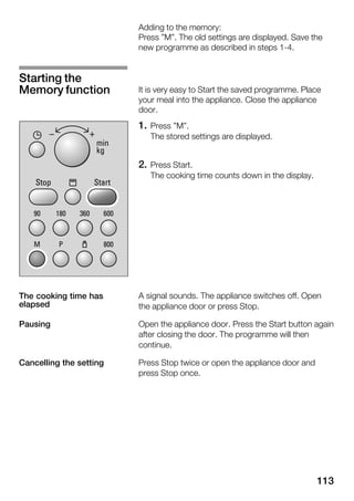 113
Adding to the memory:
Press "M". The old settings are displayed. Save the
new programme as described in steps 1Ć4.
It is very easy to Start the saved programme. Place
your meal into the appliance. Close the appliance
door.
1. Press "M".
The stored settings are displayed.
2. Press Start.
The cooking time counts down in the display.
A signal sounds. The appliance switches off. Open
the appliance door or press Stop.
Open the appliance door. Press the Start button again
after closing the door. The programme will then
continue.
Press Stop twice or open the appliance door and
press Stop once.
Starting the
Memory function
The cooking time has
elapsed
Pausing
Cancelling the setting
 