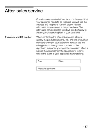 117
AfterĆsales service
Our afterĆsales service is there for you in the event that
your appliance needs to be repaired. You will find the
address and telephone number of your nearest
afterĆsales service centre in the phone book. The
afterĆsales service centres listed will also be happy to
advise you of a service point in your local area.
When contacting the afterĆsales service, always
specify the product number (E no.) and the production
number (FD no.) of your appliance. You will see the
rating plate containing these numbers on the
rightĆhand side when you open the oven door. Make a
note of these numbers in the space below to save
time in the event of your appliance malfunctioning.
E no. FD no.
AfterĆsales service %
E number and FD number
 
