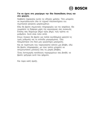 Ãéá íá Ý÷åôå óôï ìáãåßñåìá ôçí ßäéá äéáóêÝäáóç üðùò êáé
óôï öáãçôü,
äéáâÜóôå ðáñáêáëþ áõôÝò ôéò ïäçãßåò ÷ñÞóçò. Ôüôå ìðïñåßôå
íá åêìåôáëëåõôåßôå üëá ôá ôå÷íéêÜ ðëåïíåêôÞìáôá ôïõ
óõìðáãïýò öïýñíïõ ìéêñïêõìÜôùí.
Åäþ èá âñåßôå óçìáíôéêÝò ðëçñïöïñßåò ãéá ôçí áóöÜëåéá. Èá
ãíùñßóåôå ôá äéÜöïñá ìÝñç ôçò êáéíïýñãéáò óáò óõóêåõÞò.
Åðßóçò óáò äåß÷íïõìå âÞìá ðñïò âÞìá, ðþò ðñÝðåé íá
ñõèìßæåôå. Áõôü åßíáé ðïëý áðëü.
Óôïõò ðßíáêåò èá âñåßôå ãéá ðïëëÜ óõíçèéóìÝíá öáãçôÜ ôéò
ôéìÝò ñýèìéóçò êáé ôá åðßðåäá ìáãåéñÝìáôïò. ¼ëá
äïêéìÜóôçêáí óôï äéêü ìáò åñãáóôÞñéï ìáãåéñéêÞò.
Êáé óå ðåñßðôùóç ðïõ ðáñïõóéáóôåß êÜðïôå ìéá âëÜâç, åäþ
èá âñåßôå ðëçñïöïñßåò, ìå ðïéï ôñüðï ìðïñåßôå íá
áíôéìåôùðßóåôå ìüíïé(åò) óáò ôéò ìéêñÝò âëÜâåò.
¸íáò ëåðôïìåñÞò êáôÜëïãïò ðåñéå÷ïìÝíùí óáò âïçèÜ, íá
âñåßôå ãñÞãïñá áõôü ðïõ øÜ÷íåôå.
Êáé ôþñá êáëÞ üñåîç.
 