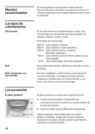 12
El mando giratorio es retráctil en cada posición.
Para introducirlo o extraerlo, se presiona el mando. El
mando puede girar tanto hacia la derecha como hacia
la izquierda.
En los alimentos son transformadas en calor. Las
microondas son apropiadas para descongelar con
rapidez, calentar, fundir y cocer.
Potencias del microondas:
800 W para calentar bebidas.
600 W para calentar y cocer alimentos.
360 W para cocinar carnes y calentar.
alimentos delicados.
180 W para ultimar la cocción de los platos que se
descongelen.
90 W para descongelar alimentos delicados.
Se pueden asar bistecs, salchichas, pescado o hacer
tostadas.
En esta modalidad, el grill funciona conjuntamente
con el microondas. Los platos se hacen igual de
crujientes y dorados pero en menos tiempo y, por
tanto, con menos consumo de energía.
El plato giratorio se coloca de la siguiente forma:
1. Insertar el soporte a en el dispositivo de
accionamiento c en el centro de la parte inferior de
la zona de cocción.
2 Colocar el plato giratorio b sobre el soporte a.
Utilice el aparato microondas sólo con el plato
giratorio insertado. Asegúrese de que el soporte
quede bien encajado. El plato giratorio gira hacia la
izquierda o hacia la derecha.
Mandos
escamoteables
Los tipos de
calentamiento
Microondas
Grill
Grill combinado con
microondas
Los accesorios
El plato giratorio
 