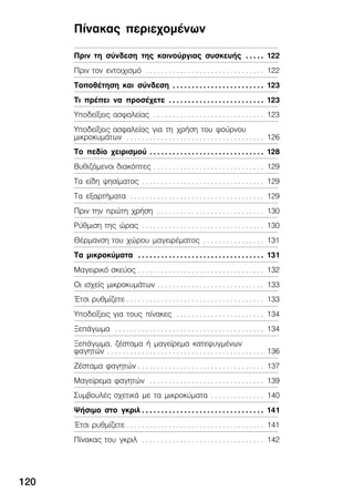Ðßíáêáò ðåñéå÷ïìÝíùí
120
Ðñéí ôç óýíäåóç ôçò êáéíïýñãéáò óõóêåõÞò 122. . . . .
Ðñéí ôïí åíôïé÷éóìü 122. . . . . . . . . . . . . . . . . . . . . . . . . . . . . . .
ÔïðïèÝôçóç êáé óýíäåóç 123. . . . . . . . . . . . . . . . . . . . . . . .
Ôé ðñÝðåé íá ðñïóÝ÷åôå 123. . . . . . . . . . . . . . . . . . . . . . . . .
Õðïäåßîåéò áóöáëåßáò 123. . . . . . . . . . . . . . . . . . . . . . . . . . . . .
Õðïäåßîåéò áóöáëåßáò ãéá ôç ÷ñÞóç ôïõ öïýñíïõ
ìéêñïêõìÜôùí 126. . . . . . . . . . . . . . . . . . . . . . . . . . . . . . . . . . . .
Ôï ðåäßï ÷åéñéóìïý 128. . . . . . . . . . . . . . . . . . . . . . . . . . . . . .
Âõèéæüìåíïé äéáêüðôåò 129. . . . . . . . . . . . . . . . . . . . . . . . . . . . .
Ôá åßäç øçóßìáôïò 129. . . . . . . . . . . . . . . . . . . . . . . . . . . . . . . .
Ôá åîáñôÞìáôá 129. . . . . . . . . . . . . . . . . . . . . . . . . . . . . . . . . . .
Ðñéí ôçí ðñþôç ÷ñÞóç 130. . . . . . . . . . . . . . . . . . . . . . . . . . . .
Ñýèìéóç ôçò þñáò 130. . . . . . . . . . . . . . . . . . . . . . . . . . . . . . . .
ÈÝñìáíóç ôïõ ÷þñïõ ìáãåéñÝìáôïò 131. . . . . . . . . . . . . . . .
Ôá ìéêñïêýìáôá 131. . . . . . . . . . . . . . . . . . . . . . . . . . . . . . . . .
Ìáãåéñéêü óêåýïò 132. . . . . . . . . . . . . . . . . . . . . . . . . . . . . . . . .
Ïé éó÷åßò ìéêñïêõìÜôùí 133. . . . . . . . . . . . . . . . . . . . . . . . . . . .
¸ôóé ñõèìßæåôå 133. . . . . . . . . . . . . . . . . . . . . . . . . . . . . . . . . . . .
Õðïäåßîåéò ãéá ôïõò ðßíáêåò 134. . . . . . . . . . . . . . . . . . . . . . .
ÎåðÜãùìá 134. . . . . . . . . . . . . . . . . . . . . . . . . . . . . . . . . . . . . . .
ÎåðÜãùìá, æÝóôáìá Þ ìáãåßñåìá êáôåøõãìÝíùí
öáãçôþí 136. . . . . . . . . . . . . . . . . . . . . . . . . . . . . . . . . . . . . . . . .
ÆÝóôáìá öáãçôþí 137. . . . . . . . . . . . . . . . . . . . . . . . . . . . . . . . .
Ìáãåßñåìá öáãçôþí 139. . . . . . . . . . . . . . . . . . . . . . . . . . . . . .
ÓõìâïõëÝò ó÷åôéêÜ ìå ôá ìéêñïêýìáôá 140. . . . . . . . . . . . . .
ØÞóéìï óôï ãêñéë 141. . . . . . . . . . . . . . . . . . . . . . . . . . . . . . . .
¸ôóé ñõèìßæåôå 141. . . . . . . . . . . . . . . . . . . . . . . . . . . . . . . . . . . .
Ðßíáêáò ôïõ ãêñéë 142. . . . . . . . . . . . . . . . . . . . . . . . . . . . . . . .
 