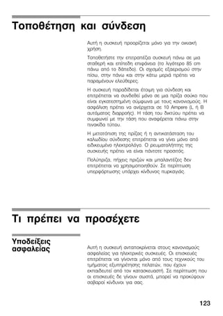 123
ÔïðïèÝôçóç êáé óýíäåóç
ÁõôÞ ç óõóêåõÞ ðñïïñßæåôáé ìüíï ãéá ôçí ïéêéáêÞ
÷ñÞóç.
ÔïðïèåôÞóôå ôçí åðéôñáðÝæéá óõóêåõÞ ðÜíù óå ìéá
óôáèåñÞ êáé åðßðåäç åðéöÜíåéá (ôï ëéãüôåñï 85 cm
ðÜíù áðü ôï äÜðåäï). Ïé ó÷éóìÝò åîáåñéóìïý óôçí
ðßóù, óôçí ðÜíù êáé óôçí êÜôù ìåñéÜ ðñÝðåé íá
ðáñáìÝíïõí åëåýèåñåò.
Ç óõóêåõÞ ðáñáäßäåôáé Ýôïéìç ãéá óýíäåóç êáé
åðéôñÝðåôáé íá óõíäåèåß ìüíï óå ìéá ðñßæá óïýêï ðïõ
åßíáé åãêáôåóôçìÝíç óýìöùíá ìå ôïõò êáíïíéóìïýò. Ç
áóöÜëéóç ðñÝðåé íá áíÝñ÷åôáé óå 10 Ampere (L Þ B
áõôüìáôïò äéáññïÞò). Ç ôÜóç ôïõ äéêôýïõ ðñÝðåé íá
óõìöùíåß ìå ôçí ôÜóç ðïõ áíáöÝñåôáé ðÜíù óôçí
ðéíáêßäá ôýðïõ.
Ç ìåôáôüðéóç ôçò ðñßæáò Þ ç áíôéêáôÜóôáóç ôïõ
êáëùäßïõ óýíäåóçò åðéôñÝðåôáé íá ãßíåé ìüíï áðü
åéäéêåõìÝíï çëåêôñïëüãï. Ï ñåõìáôïëÞðôçò ôçò
óõóêåõÞò ðñÝðåé íá åßíáé ðÜíôïôå ðñïóéôüò.
Ðïëýðñéæá, ðÞ÷åéò ðñéæþí êáé ìðáëáíôÝæåò äåí
åðéôñÝðåôáé íá ÷ñçóéìïðïéçèïýí. Óå ðåñßðôùóç
õðåñöüñôùóçò õðÜñ÷åé êßíäõíïò ðõñêáãéÜò.
Ôé ðñÝðåé íá ðñïóÝ÷åôå
ÁõôÞ ç óõóêåõÞ áíôáðïêñßíåôáé óôïõò êáíïíéóìïýò
áóöáëåßáò ãéá çëåêôñéêÝò óõóêåõÝò. Ïé åðéóêåõÝò
åðéôñÝðåôáé íá ãßíïíôáé ìüíï áðü ôïõò ôå÷íéêïýò ôïõ
ôìÞìáôïò åîõðçñÝôçóçò ðåëáôþí, ðïõ Ý÷ïõí
åêðáéäåõôåß áðü ôïí êáôáóêåõáóôÞ. Óå ðåñßðôùóç ðïõ
ïé åðéóêåõÝò äå ãßíïõí óùóôÜ, ìðïñåß íá ðñïêýøïõí
óïâáñïß êßíäõíïé ãéá óáò.
Õðïäåßîåéò
áóöáëåßáò
 