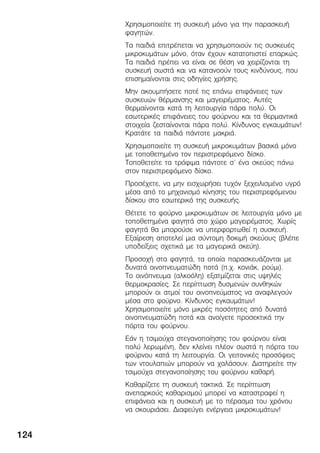 124
×ñçóéìïðïéåßôå ôç óõóêåõÞ ìüíï ãéá ôçí ðáñáóêåõÞ
öáãçôþí.
Ôá ðáéäéÜ åðéôñÝðåôáé íá ÷ñçóéìïðïéïýí ôéò óõóêåõÝò
ìéêñïêõìÜôùí ìüíï, üôáí Ý÷ïõí êáôáôïðéóôåß åðáñêþò.
Ôá ðáéäéÜ ðñÝðåé íá åßíáé óå èÝóç íá ÷åéñßæïíôáé ôç
óõóêåõÞ óùóôÜ êáé íá êáôáíïïýí ôïõò êéíäýíïõò, ðïõ
åðéóçìáßíïíôáé óôéò ïäçãßåò ÷ñÞóçò.
Ìçí áêïõìðÞóåôå ðïôÝ ôéò åðÜíù åðéöÜíåéåò ôùí
óõóêåõþí èÝñìáíóçò êáé ìáãåéñÝìáôïò. ÁõôÝò
èåñìáßíïíôáé êáôÜ ôç ëåéôïõñãßá ðÜñá ðïëý. Ïé
åóùôåñéêÝò åðéöÜíåéåò ôïõ öïýñíïõ êáé ôá èåñìáíôéêÜ
óôïé÷åßá æåóôáßíïíôáé ðÜñá ðïëý. Êßíäõíïò åãêáõìÜôùí!
ÊñáôÜôå ôá ðáéäéÜ ðÜíôïôå ìáêñéÜ.
×ñçóéìïðïéåßôå ôç óõóêåõÞ ìéêñïêõìÜôùí âáóéêÜ ìüíï
ìå ôïðïèåôçìÝíï ôïí ðåñéóôñåöüìåíï äßóêï.
Ôïðïèåôåßôå ôá ôñüöéìá ðÜíôïôå ó' Ýíá óêåýïò ðÜíù
óôïí ðåñéóôñåöüìåíï äßóêï.
ÐñïóÝ÷åôå, íá ìçí åéó÷ùñÞóåé ôõ÷üí îå÷åéëéóìÝíï õãñü
ìÝóá áðü ôï ìç÷áíéóìü êßíçóçò ôïõ ðåñéóôñåöüìåíïõ
äßóêïõ óôï åóùôåñéêü ôçò óõóêåõÞò.
ÈÝôåôå ôï öïýñíï ìéêñïêõìÜôùí óå ëåéôïõñãßá ìüíï ìå
ôïðïèåôçìÝíá öáãçôÜ óôï ÷þñï ìáãåéñÝìáôïò. ×ùñßò
öáãçôÜ èá ìðïñïýóå íá õðåñöïñôùèåß ç óõóêåõÞ.
Åîáßñåóç áðïôåëåß ìéá óýíôïìç äïêéìÞ óêåýïõò (âëÝðå
õðïäåßîåéò ó÷åôéêÜ ìå ôá ìáãåéñéêÜ óêåýç).
Ðñïóï÷Þ óôá öáãçôÜ, ôá ïðïßá ðáñáóêåõÜæïíôáé ìå
äõíáôÜ ïéíïðíåõìáôþäç ðïôÜ (ð.÷. êïíéÜê, ñïýìé).
Ôï ïéíüðíåõìá (áëêïüëç) åîáôìßæåôáé óôéò õøçëÝò
èåñìïêñáóßåò. Óå ðåñßðôùóç äõóìåíþí óõíèçêþí
ìðïñïýí ïé áôìïß ôïõ ïéíïðíåýìáôïò íá áíáöëåãïýí
ìÝóá óôï öïýñíï. Êßíäõíïò åãêáõìÜôùí!
×ñçóéìïðïéåßôå ìüíï ìéêñÝò ðïóüôçôåò áðü äõíáôÜ
ïéíïðíåõìáôþäç ðïôÜ êáé áíïßãåôå ðñïóåêôéêÜ ôçí
ðüñôá ôïõ öïýñíïõ.
ÅÜí ç ôóéìïý÷á óôåãáíïðïßçóçò ôïõ öïýñíïõ åßíáé
ðïëý ëåñùìÝíç, äåí êëåßíåé ðëÝïí óùóôÜ ç ðüñôá ôïõ
öïýñíïõ êáôÜ ôç ëåéôïõñãßá. Ïé ãåéôïíéêÝò ðñïóüøåéò
ôùí íôïõëáðéþí ìðïñïýí íá ÷áëÜóïõí. Äéáôçñåßôå ôçí
ôóéìïý÷á óôåãáíïðïßçóçò ôïõ öïýñíïõ êáèáñÞ.
Êáèáñßæåôå ôç óõóêåõÞ ôáêôéêÜ. Óå ðåñßðôùóç
áíåðáñêïýò êáèáñéóìïý ìðïñåß íá êáôáóôñáöåß ç
åðéöÜíåéá êáé ç óõóêåõÞ ìå ôï ðÝñáóìá ôïõ ÷ñüíïõ
íá óêïõñéÜóåé. Äéáöåýãåé åíÝñãåéá ìéêñïêõìÜôùí!
 