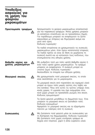 126
×ñçóéìïðïéåßôå ôï öïýñíï ìéêñïêõìÜôùí áðïêëåéóôéêÜ
ãéá ôçí ðáñáóêåõÞ ôñïößìùí. ¢ëëåò ÷ñÞóåéò ìðïñïýí
íá êáôáóôïýí åðéêßíäõíåò êáé íá ðñïêáëÝóïõí æçìéÝò.
Ãéá ðáñÜäåéãìá ìðïñïýí íá áíáöëå÷ôïýí ôá æåóôÜ
óáêïõëÜêéá ìå óðüñïõò êáé äçìçôñéáêÜ áêüìá êáé
ìåôÜ áðü þñåò.
Êßíäõíïò ðõñêáãéÜò!
Ôá ðáéäéÜ åðéôñÝðåôáé íá ÷ñçóéìïðïéïýí ôéò óõóêåõÝò
ìéêñïêõìÜôùí ìüíï, üôáí Ý÷ïõí êáôáôïðéóôåß åðáñêþò.
Ôá ðáéäéÜ ðñÝðåé íá åßíáé óå èÝóç íá ÷åéñßæïíôáé ôç
óõóêåõÞ óùóôÜ êáé íá êáôáíïïýí ôïõò êéíäýíïõò, ðïõ
åðéóçìáßíïíôáé óôéò ïäçãßåò ÷ñÞóçò.
Ìç ñõèìßæåôå ðïôÝ ìéá ðïëý õøçëÞ âáèìßäá éó÷ýïò Þ
Ýíáí ðïëý õøçëü ÷ñüíï ìéêñïêõìÜôùí. Ôá ôñüöéìá
ìðïñïýí íá áíáöëå÷ôïýí. Ç óõóêåõÞ ìðïñåß íá
õðïóôåß æçìéÜ. Êßíäõíïò ðõñêáãéÜò!
ÁêïëïõèÞóôå ôá óôïé÷åßá ôùí ïäçãéþí ÷ñÞóçò.
Ìç ÷ñçóéìïðïéåßôå ðïôÝ ìáãåéñéêü óêåýïò, ôï ïðïßï
åßíáé áêáôÜëëçëï ãéá ôá ìéêñïêýìáôá.
Ôá ìáãåéñéêÜ óêåýç áðü ðïñóåëÜíç êáé êåñáìéêü õëéêü
ìðïñåß íá Ý÷ïõí ðïëý ìéêñÝò ôñýðåò óôéò ëáâÝò êáé
óôá êáðÜêéá. Ðßóù áðü áõôÝò ôéò ôñýðåò õðÜñ÷åé Ýíáò
êåíüò ÷þñïò. Ç õãñáóßá ðïõ Ý÷åé åéó÷ùñÞóåé óôïí
êåíü ÷þñï ìðïñåß íá ðñïêáëÝóåé ñùãìÝò óôá óêåýç.
Êßíäõíïò ôñáõìáôéóìïý!
Ôá æåóôÜ öáãçôÜ ìåôáäßäïõí ôç èåñìüôçôÜ ôïõò. ¸ôóé
ìðïñïýí ôá ìáãåéñéêÜ óêåýç íá æåóôáèïýí ðïëý.
Êßíäõíïò åãêáõìÜôùí!
ÁöáéñÝóôå ôï ìáãåéñéêü óêåýïò êáé ôá åîáñôÞìáôá
ðÜíôïôå ìå ðéÜóôñåò áðü ôç óõóêåõÞ.
Ìç æåóôáßíåôå ðïôÝ öáãçôÜ ìÝóá óå óõóêåõáóßåò ãéá
ôç äéáôÞñçóç ôçò èåñìïêñáóßáò. Êßíäõíïò ðõñêáãéÜò!
Ìç æåóôáßíåôå ðïôÝ ÷ùñßò åðéôÞñçóç ôñüöéìá óå
äï÷åßá áðü ðëáóôéêü, ÷áñôß Þ Üëëá åýöëåêôá õëéêÜ.
Õðïäåßîåéò
áóöáëåßáò ãéá
ôç ÷ñÞóç ôïõ
öïýñíïõ
ìéêñïêõìÜôùí
Ðñïåôïéìáóßá ôñïößìùí
d
Âáèìßäá éó÷ýïò êáé
÷ñüíïò ìéêñïêõìÜôùí
d
Ìáãåéñéêü óêåýïò d
Óõóêåõáóßåò d
 