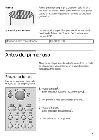 13
Parrilla para asar al grill, p. ej., bistecs, salchichas o
tostadas, se puede utilizar como bandeja para poner
cosas, p. ej., fuentes planas en las que se preparan
gratinados
Los accesorios especiales pueden adquirirse en el
Servicio de Asistencia Técnica. Debe indicarse el
número HEZ.
Recipiente para cocer al vapor HEZ 86 D 000
Antes del primer uso
Al conectar el aparato a la red eléctrica o tras un corte
en el suministro de corriente, en el panel indicador
parpadean tres ceros.
1. Pulsar la hora j.
En el indicador aparecen 12:00 horas y j.
2. Programar la hora con el botón giratorio.
3. Pulsar la hora j.
En el indicador desaparece j.
La hora actual se ha programado.
Parrilla
Accesorios especiales
Programar la hora
Las teclas en color oscuro de
la figura se han de programar
 