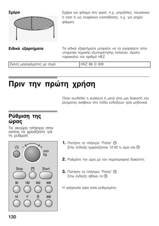 130
Ó÷Üñá ãéá øÞóéìï óôï ãêñéë, ð.÷. ìðñéæüëåò, ëïõêÜíéêá
Þ ôïóô Þ ùò åðéöÜíåéá åíáðüèåóçò, ð.÷. ãéá ñç÷Ýò
öüñìåò.
Ôá åéäéêÜ åîáñôÞìáôá ìðïñåßôå íá ôá áãïñÜóåôå óôçí
õðçñåóßá ôå÷íéêÞò åîõðçñÝôçóçò ðåëáôþí. Äþóôå
ðáñáêáëþ ôïí áñéèìü HEZ.
Óêåýç ìáãåéñÝìáôïò ìå áôìü HEZ 86 D 000
Ðñéí ôçí ðñþôç ÷ñÞóç
¼ôáí óõíäåèåß ç óõóêåõÞ Þ ìåôÜ áðü ìéá äéáêïðÞ ôïõ
ñåýìáôïò áíÜâïõí óôï ðåäßï åíäåßîåùí ôñßá ìçäåíéêÜ.
1. ÐáôÞóôå ôï ðëÞêôñï "Ñïëüé" j.
Óôçí Ýíäåéîç åìöáíßæïíôáé 12:00 ç þñá êáé j.
2. Ñõèìßóôå ôçí þñá ìå ôïí ðåñéóôñïöéêü äéáêüðôç.
3. ÐáôÞóôå ôï ðëÞêôñï "Ñïëüé" j.
Óôçí Ýíäåéîç óâÞíåé ôï j.
Ç ôñÝ÷ïõóá þñá åßíáé ñõèìéóìÝíç.
Ó÷Üñá
ÅéäéêÜ åîáñôÞìáôá
Ñýèìéóç ôçò
þñáò
Ôá óêïýñá ðëÞêôñá óôçí
åéêüíá ôá ÷ñåéÜæåóôå ãéá
ôç ñýèìéóç
 